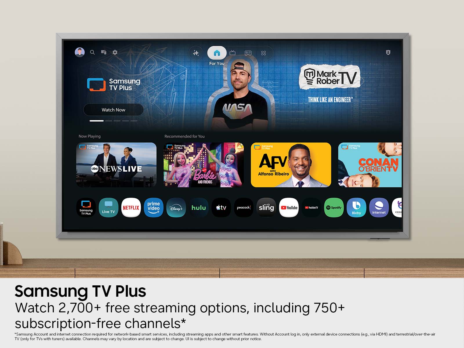 Samsung TV Plus  
For You  
Mark Rober TV  
Watch Now  
NASA  
THINK LIKE AN ENGINEER  
Now Playing  
Recommended for You  
SAMYWHER abc  
LIVE  
Samwung Barbie AND FRIENDS  
AFV with Alfonso Ribeiro  
SUPTIMANTES PLUS CONAN O'BRIENTV  
Samsung TV DOUS  
Live TV  
prime NETFLIX video  
Disney  
hulu  
tv  
peacock  
sling  
YouTube  
YouTubeTV  
Spotify  
Bixby  
Internet  
CON  

Samsung TV Plus  
Watch 2,700+ free streaming options, including 750+ subscription-free channels*  
*Samsung Account and internet connection required for network-based smart services, including streaming apps and other smart features. Without Account log in, only external device connections (e.g. via HDMI) and terrestrial/over-the-air TV (only for TVs with tuners) available. Channels may vary by location and are subject to change. UI is subject to change without prior notice