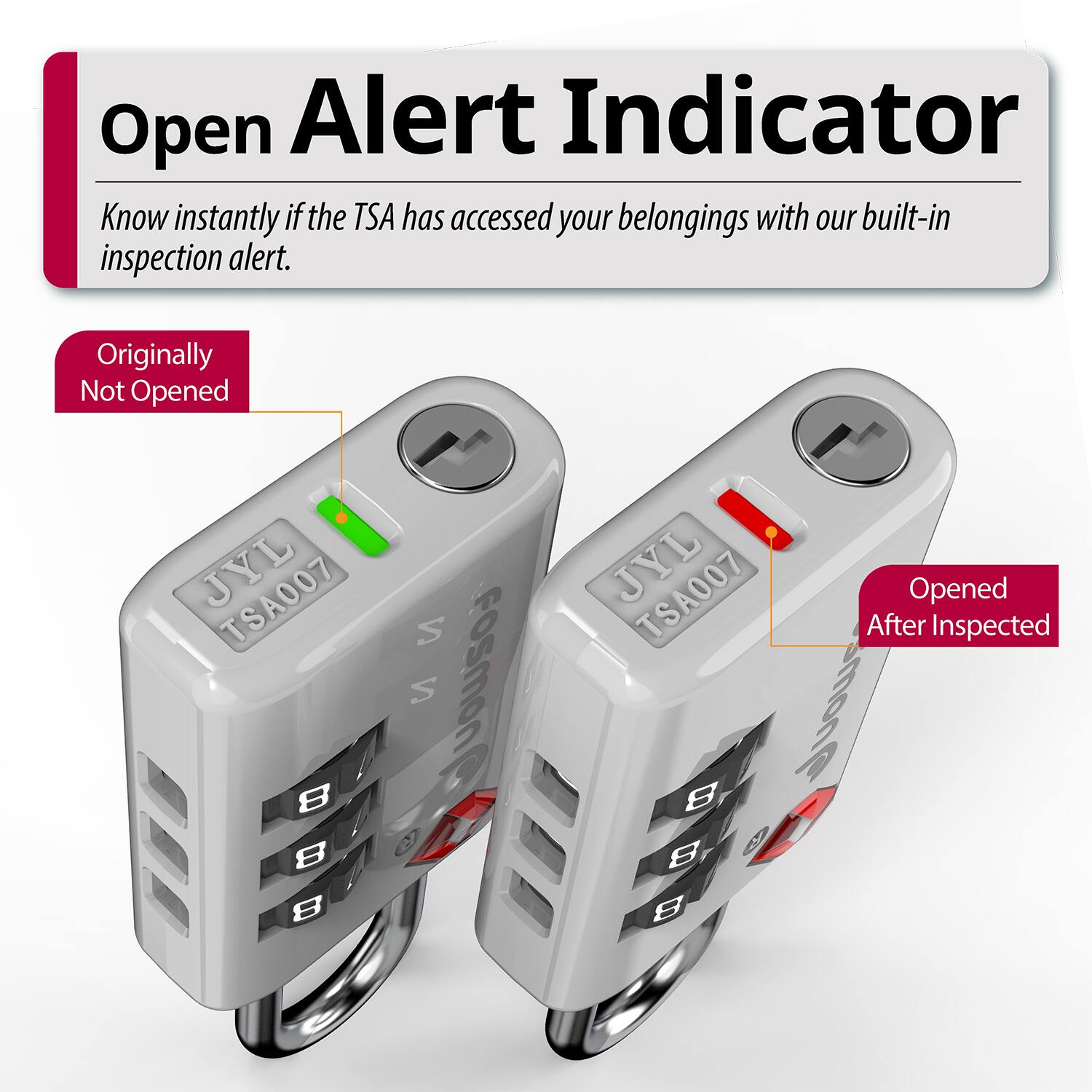 Open Alert Indicator  
Know instantly if the TSA has accessed your belongings with our built-in inspection alert.  

Originally Not Opened  
JYL TSA007  
8 8 8  
S S FOSMON  

JYL TSA007  
After Opened Inspected  
B smong B BBB