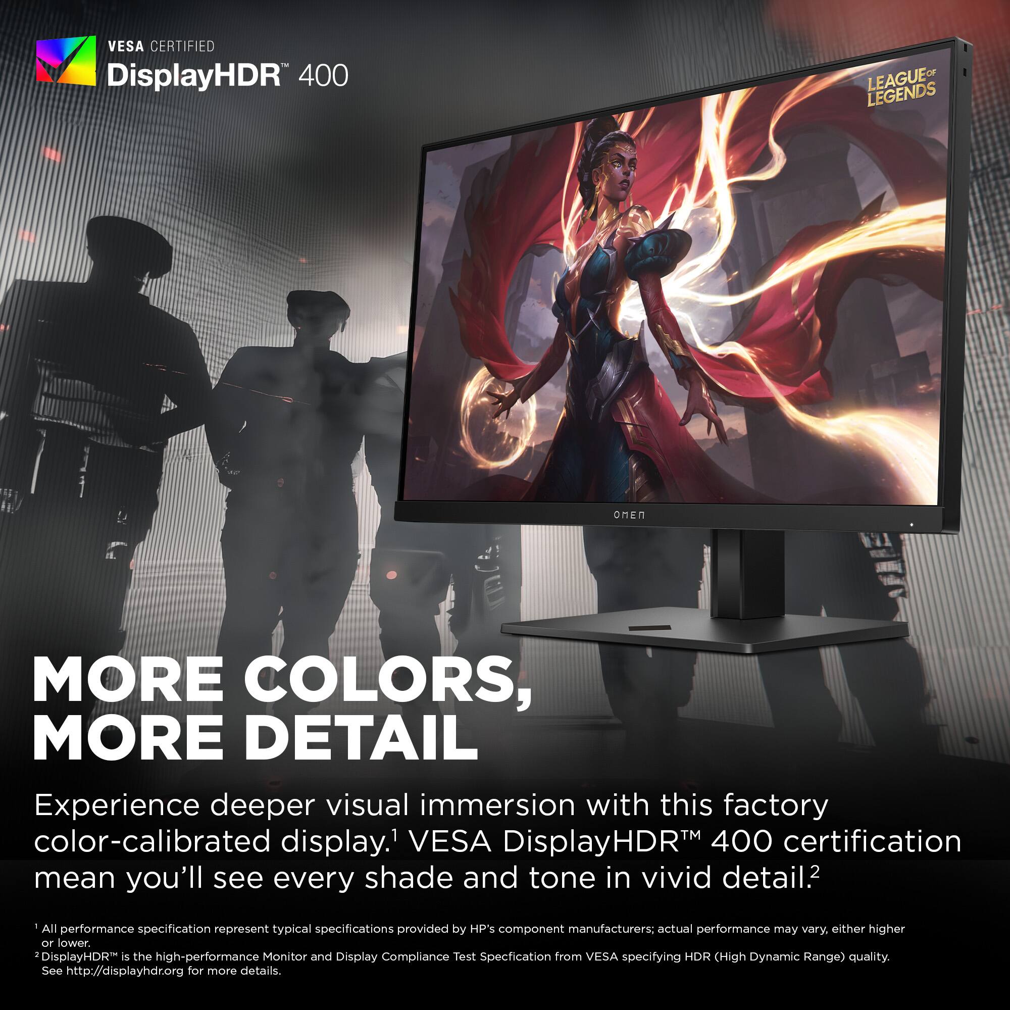 VESA CERTIFIED DisplayHDR 400 OF LEAGUE LEGENDS

MORE COLORS, MORE DETAIL

Experience deeper visual immersion with this factory color-calibrated display.1 VESA DisplayHDR™ 400 certification means you'll see every shade and tone in vivid detail.2

- All performance specification represent typical specifications provided by HP's component manufacturers; actual performance may vary, either higher or lower.
- DisplayHDR™ is the high-performance Monitor and Display Compliance Test Specification from VESA specifying HDR (High Dynamic Range) quality.

See http://displayhdr.org for more details.