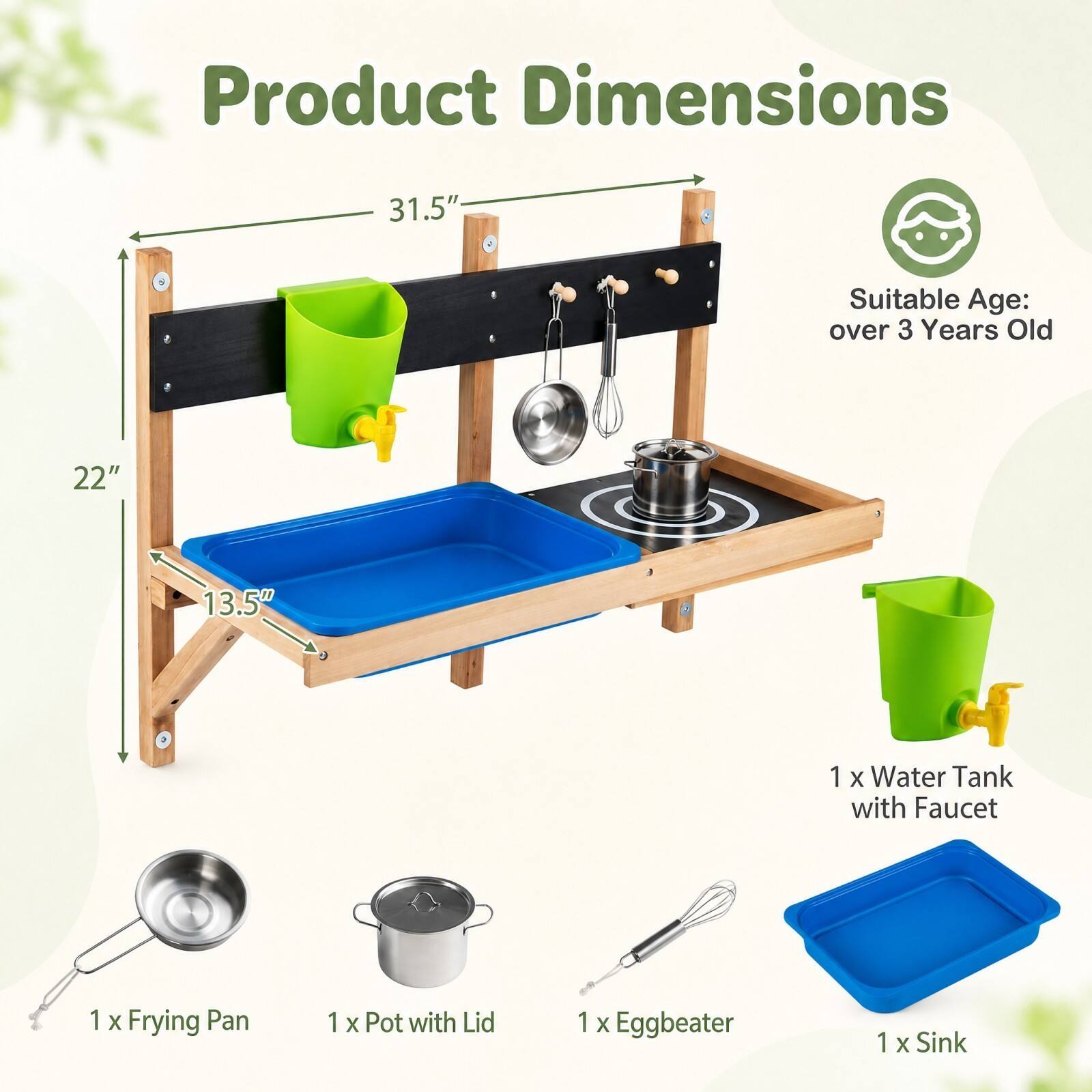 Product Dimensions  
31.5"  
22"  
13.5"  
Suitable Age: over 3 Years Old  
1 x Water Tank with Faucet  
1 x Frying Pan  
1 x Pot with Lid  
1 x Eggbeater  
1 x Sink