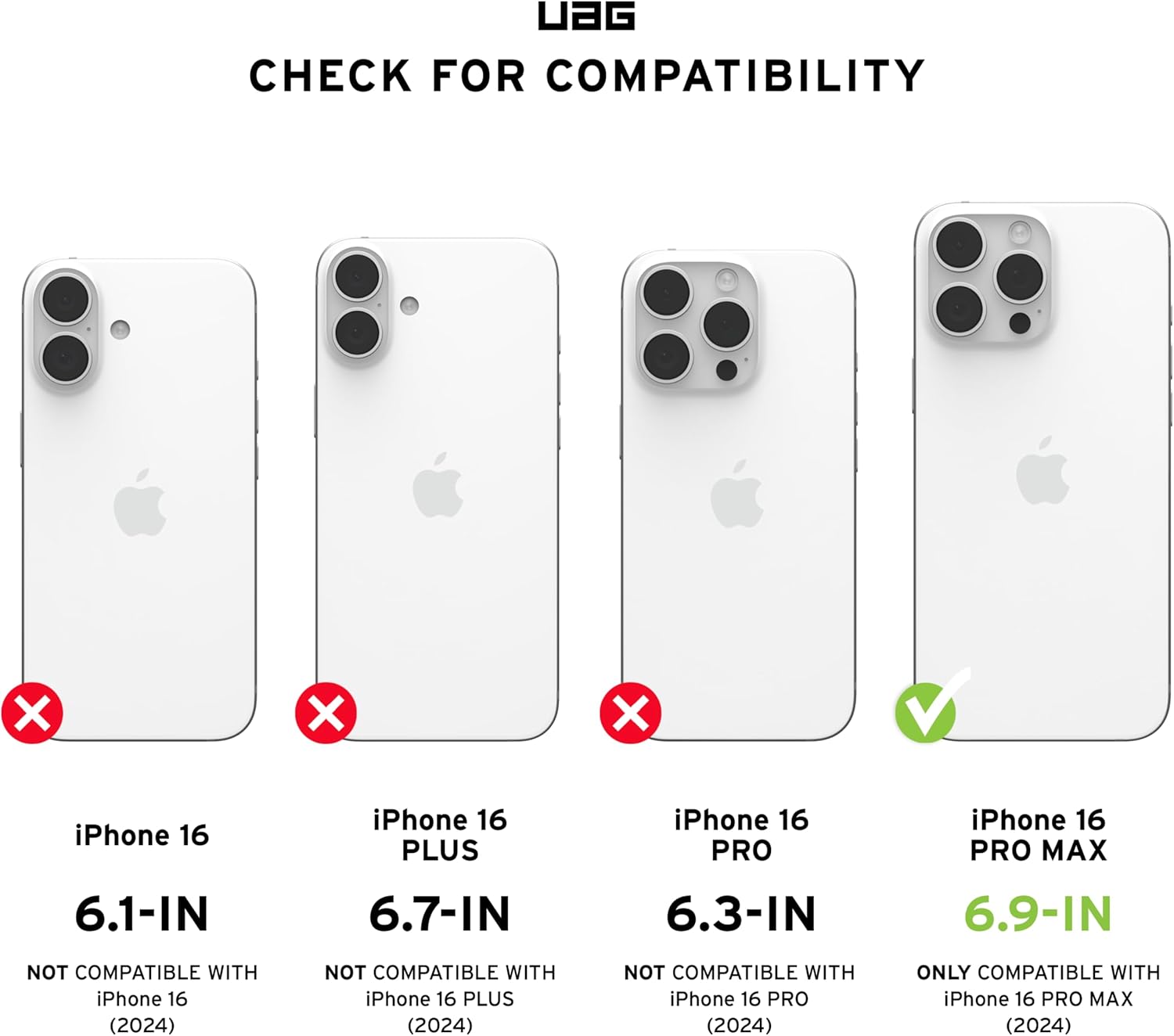 UAG CHECK FOR COMPATIBILITY

iPhone 16  
6.1-IN  
NOT COMPATIBLE WITH iPhone 16 (2024)

iPhone 16 PLUS  
6.7-IN  
NOT COMPATIBLE WITH iPhone 16 PLUS (2024)

iPhone 16 PRO  
6.3-IN  
NOT COMPATIBLE WITH iPhone 16 PRO (2024)

iPhone 16 PRO MAX  
6.9-IN  
ONLY COMPATIBLE WITH iPhone 16 PRO MAX (2024)