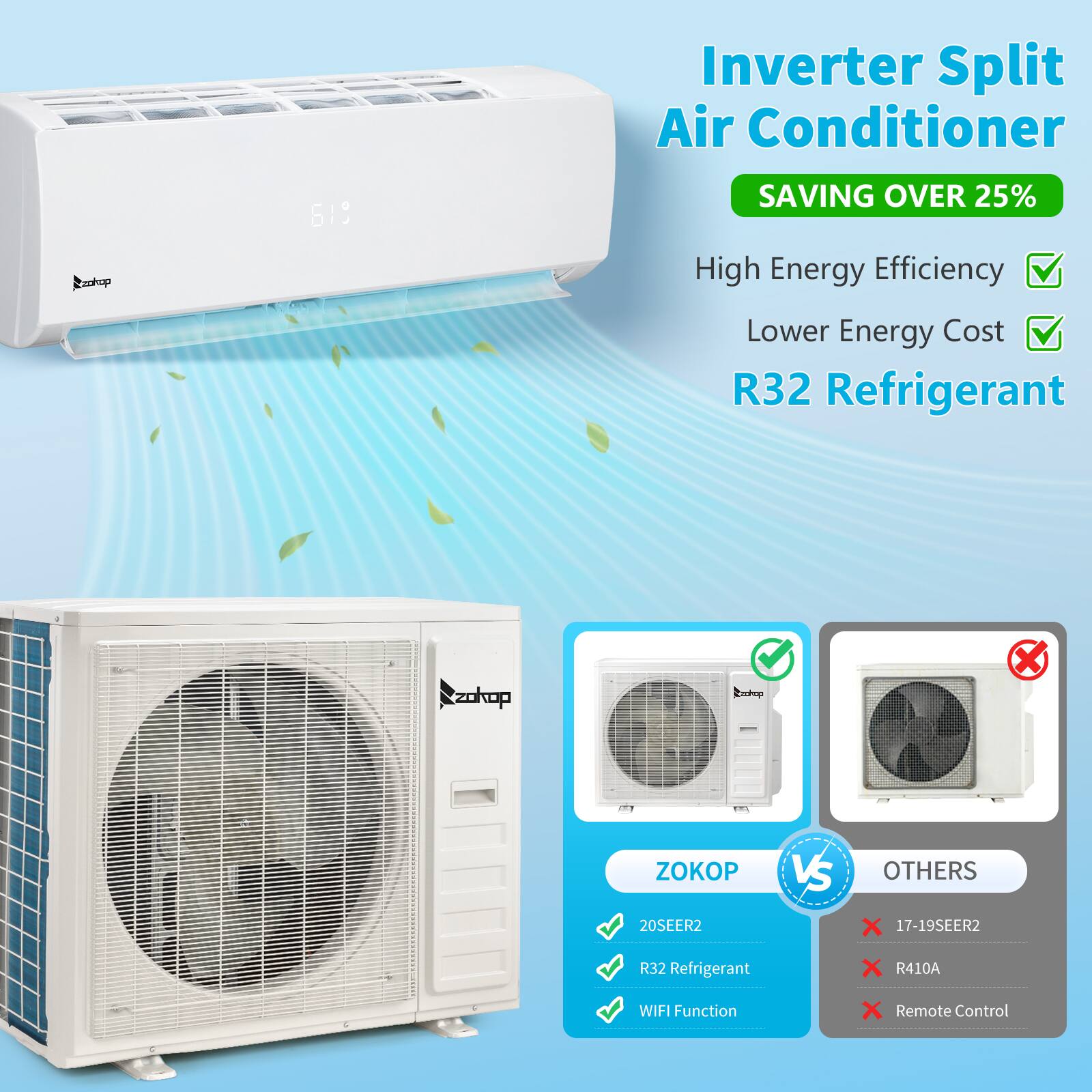 Inverter Split Air Conditioner  
Oakop 619  
SAVING OVER 25%  
High Energy Efficiency  
Lower Energy Cost  
R32 Refrigerant  

ZOKOP VS OTHERS  
20SEER2  
R32 Refrigerant  
WIFI Function  
Remote Control  

20SEER2  
R32 Refrigerant  
WIFI Function  

17-19SEER2  
R410A  
Remote Control