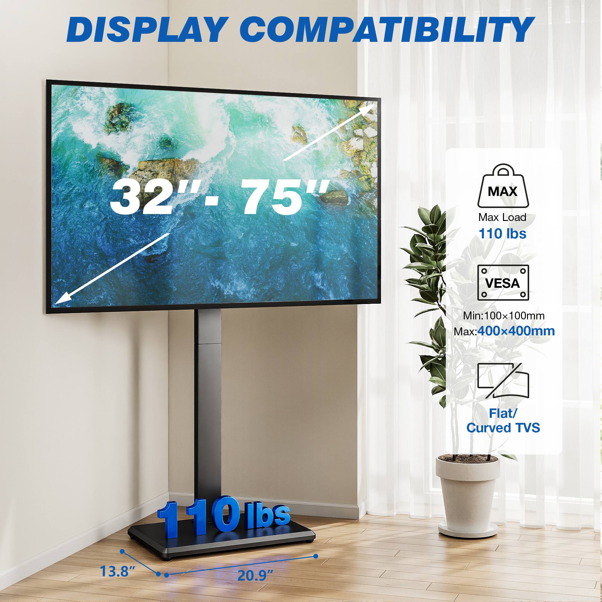 DISPLAY COMPATIBILITY

32" - 75"

MAX Max Load 110 lbs

VESA
Min: 100x100mm Max: 400x400mm

Flat/ Curved TVs

110 lbs

13.8" 20.9"