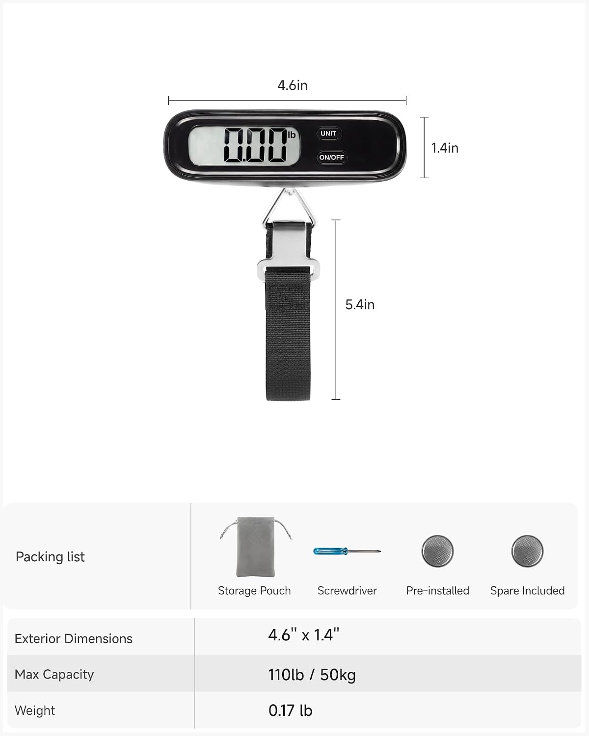 4.6in  
lb 000  
UNIT ON/OFF  
1.4in  
5.4in  
Packing list  
Storage Pouch Screwdriver Pre-installed Spare Included  
Exterior Dimensions  
4.6" X 1.4"  
Max Capacity  
110lb / 50kg  
Weight  
0.17 lb