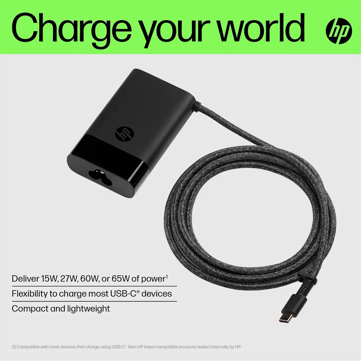 Charge your world hp

Deliver 15W, 27W, 60W, or 65W of power
Flexibility to charge most USB-C devices
Compact and lightweight

(1) Compatible with most devices that charge using USB-C. Non-HP listed compatible products tested internally by HP.