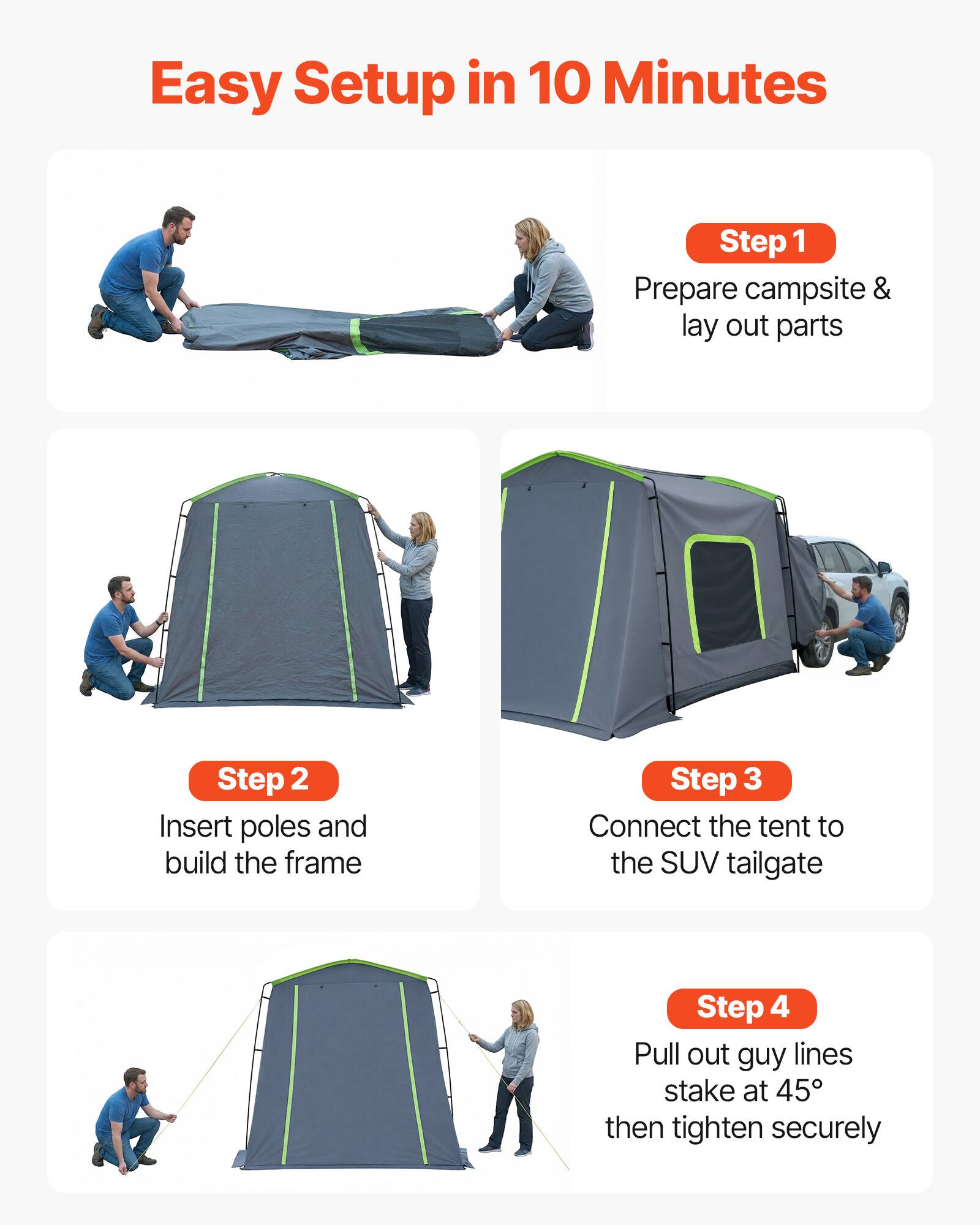 Easy Setup in 10 Minutes

Step 1: Prepare campsite & lay out parts

Step 2: Insert poles and build the frame

Step 3: Connect the tent to the SUV tailgate

Step 4: Pull out guy lines, stake at 45°, then tighten securely