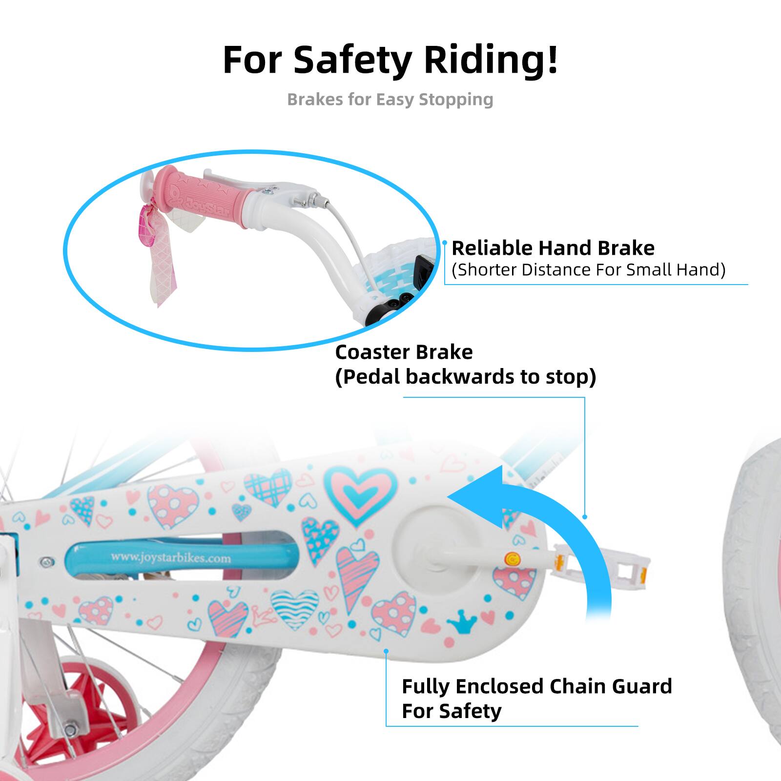 For Safety Riding!  
Brakes for Easy Stopping  
- Reliable Hand Brake (Shorter Distance For Small Hand)  
- Coaster Brake (Pedal backwards to stop)  
- Fully Enclosed Chain Guard For Safety  

www.joystarbikes.com