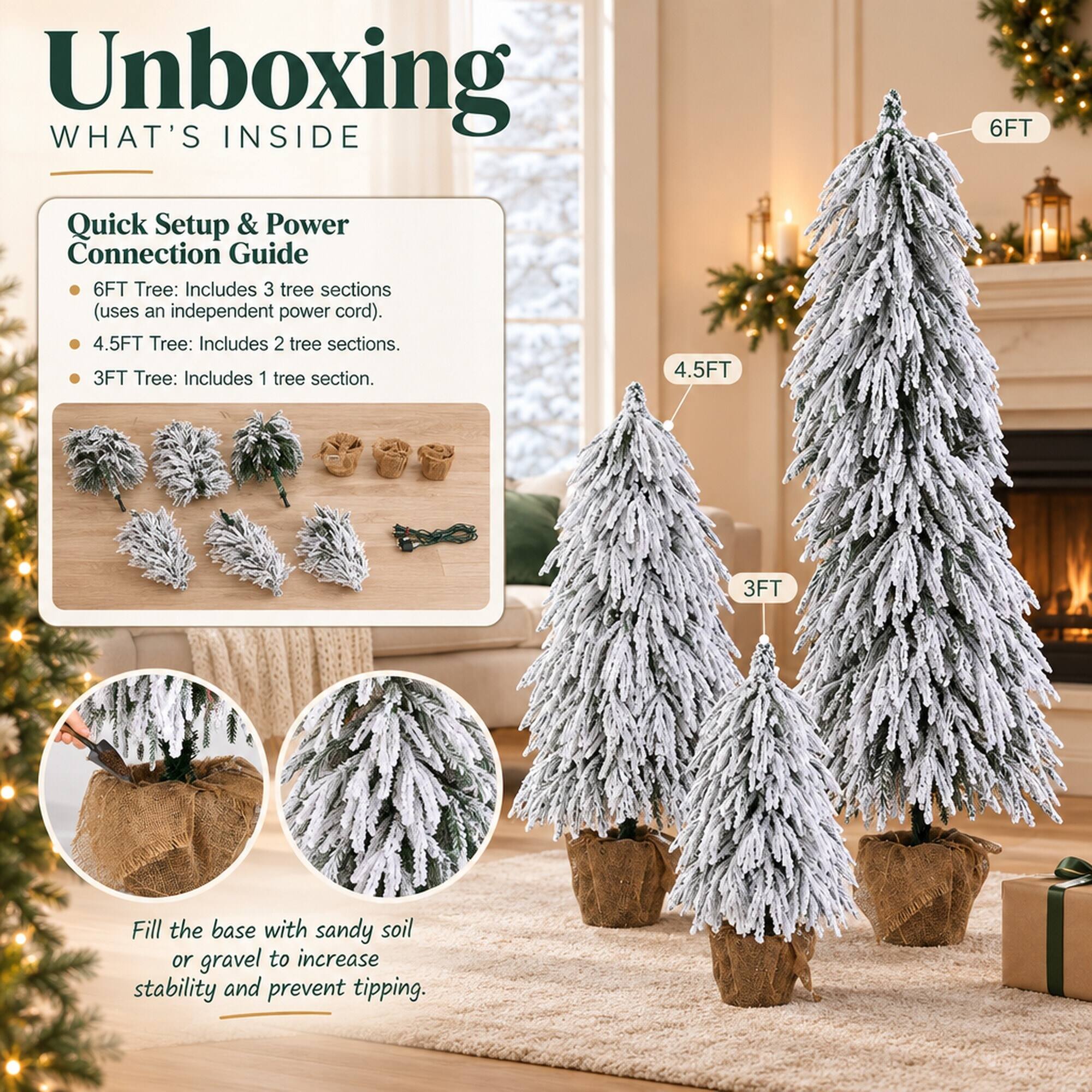 Unboxing WHAT'S INSIDE

Quick Setup & Power Connection Guide

6FT Tree: Includes 3 tree sections (uses an independent power cord).
4.5FT Tree: Includes 2 tree sections.
3FT Tree: Includes 1 tree section.

Fill the base with sandy soil or gravel to increase stability and prevent tipping.