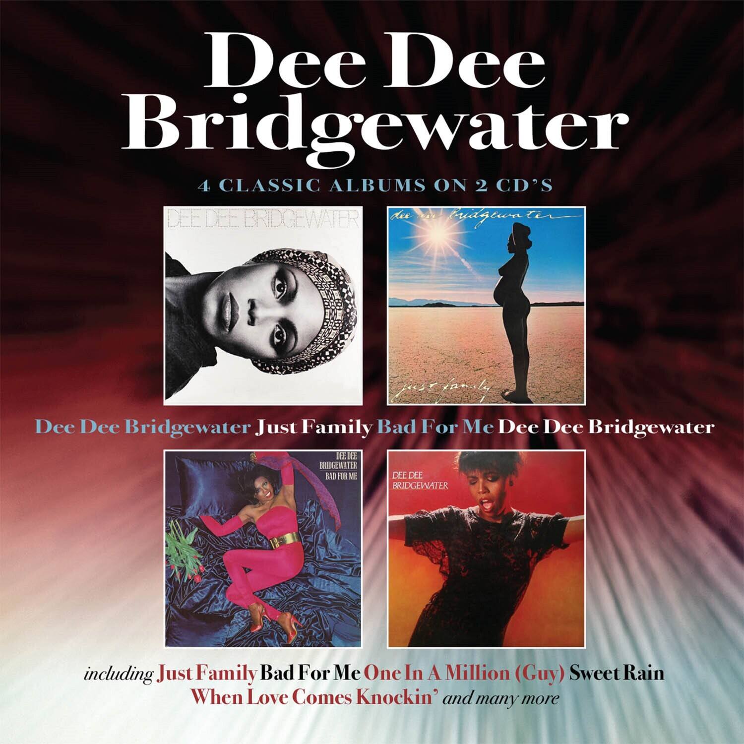 Dee Dee Bridgewater  
4 Classic Albums on 2 CDs  

Dee Dee Bridgewater  
Just Family  
Bad For Me  
Dee Dee Bridgewater  

Including:  
Just Family  
Bad For Me  
One In A Million (Guy)  
Sweet Rain  
When Love Comes Knockin'  
and many more