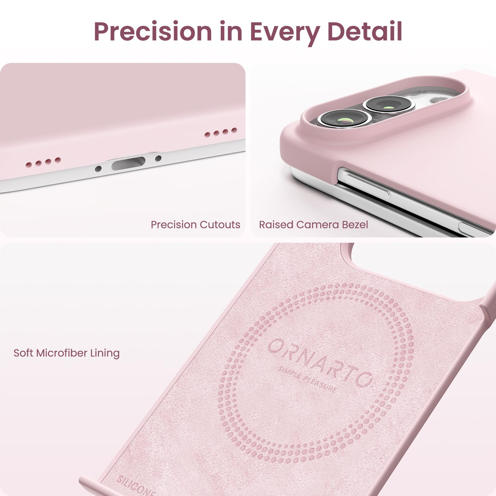 Precision in Every Detail

Precision Cutouts
Raised Camera Bezel
Soft Microfiber Lining

ORNARTO SIMPLE PLEASURE
SILICONE