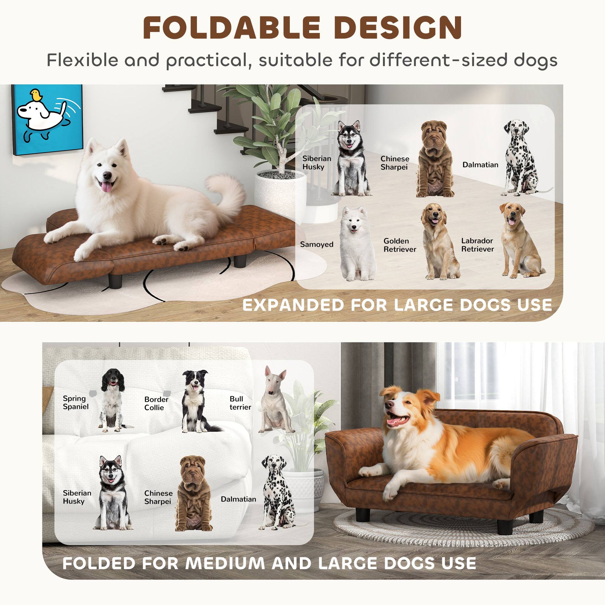 FOLDABLE DESIGN  
Flexible and practical, suitable for different-sized dogs  

EXPANDED FOR LARGE DOGS USE  
Siberian Husky  
Chinese Sharpei  
Dalmatian  
Samoyed  
Golden Retriever  
Labrador Retriever  

FOLDED FOR MEDIUM AND LARGE DOGS USE  
Spring Spaniel  
Border Collie  
Bull Terrier  
Siberian Husky  
Chinese Sharpei  
Dalmatian