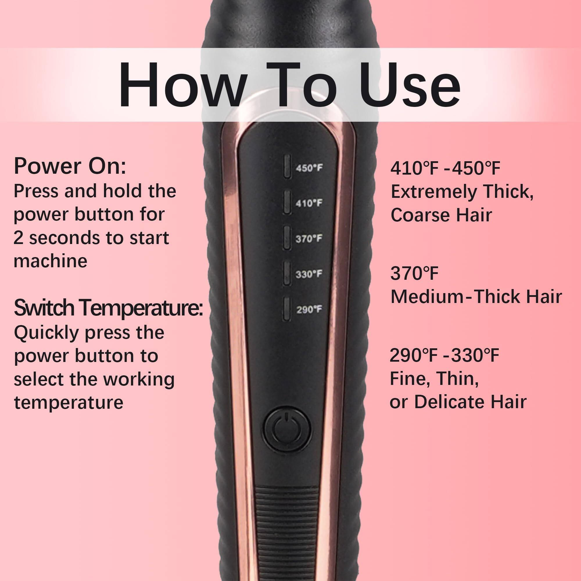 How To Use

Power On:
Press and hold the power button for 2 seconds to start machine

Switch Temperature:
Quickly press the power button to select the working temperature

410°F - 450°F
Extremely Thick, Coarse Hair

370°F
Medium-Thick Hair

290°F - 330°F
Fine, Thin, or Delicate Hair
