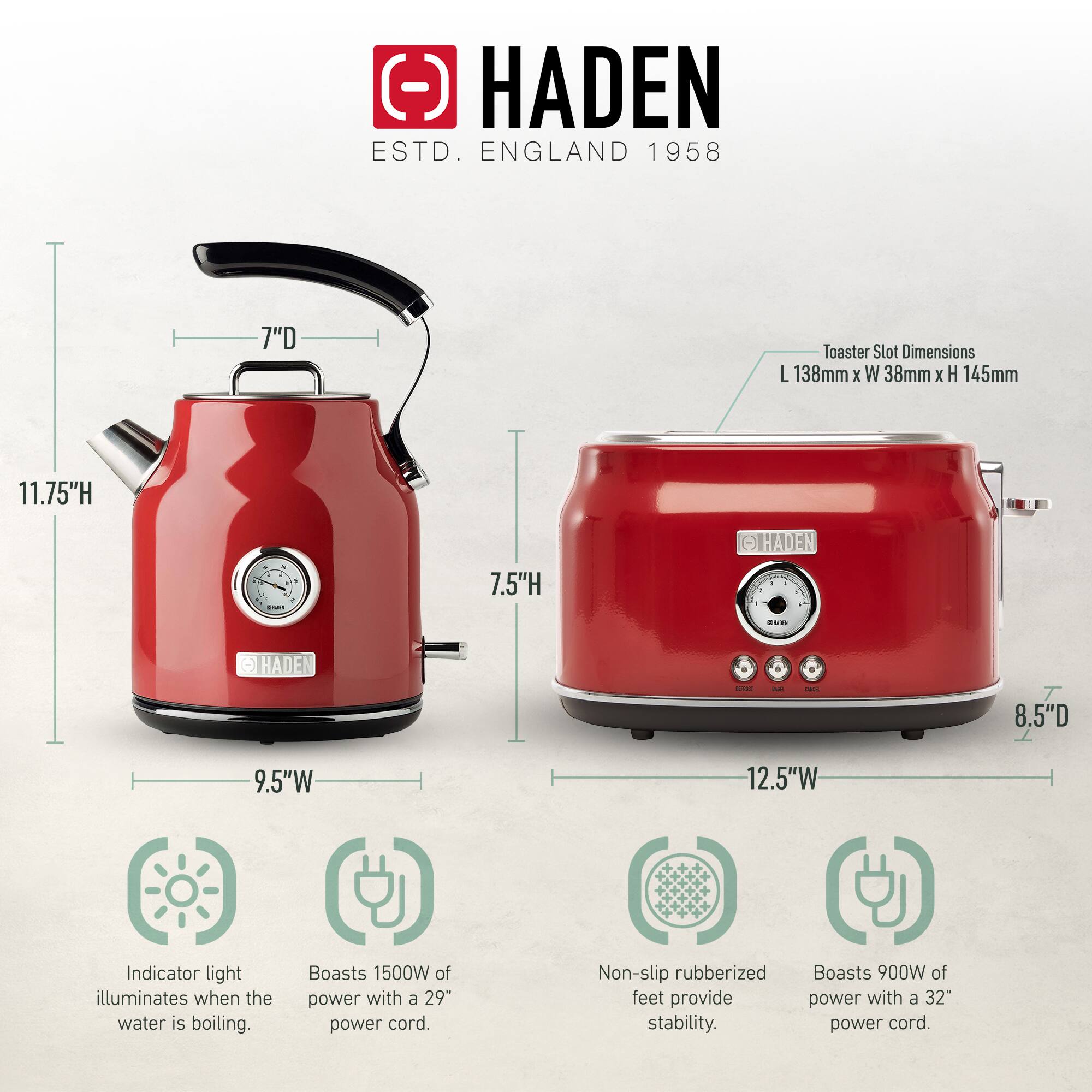 HADEN  
ESTD. ENGLAND 1958  

Toaster Slot Dimensions: L 138mm x W 38mm x H 145mm  

- 7" D  
- 11.75" H  
- 9.5" W  

- 7.5" H  
- 8.5" D  
- 12.5" W  

- Indicator light illuminates when the water is boiling.  
- Boasts 1500W of power with a 29" power cord.  
- Non-slip rubberized feet provide stability.  
- Boasts 900W of power with a 32" power cord.