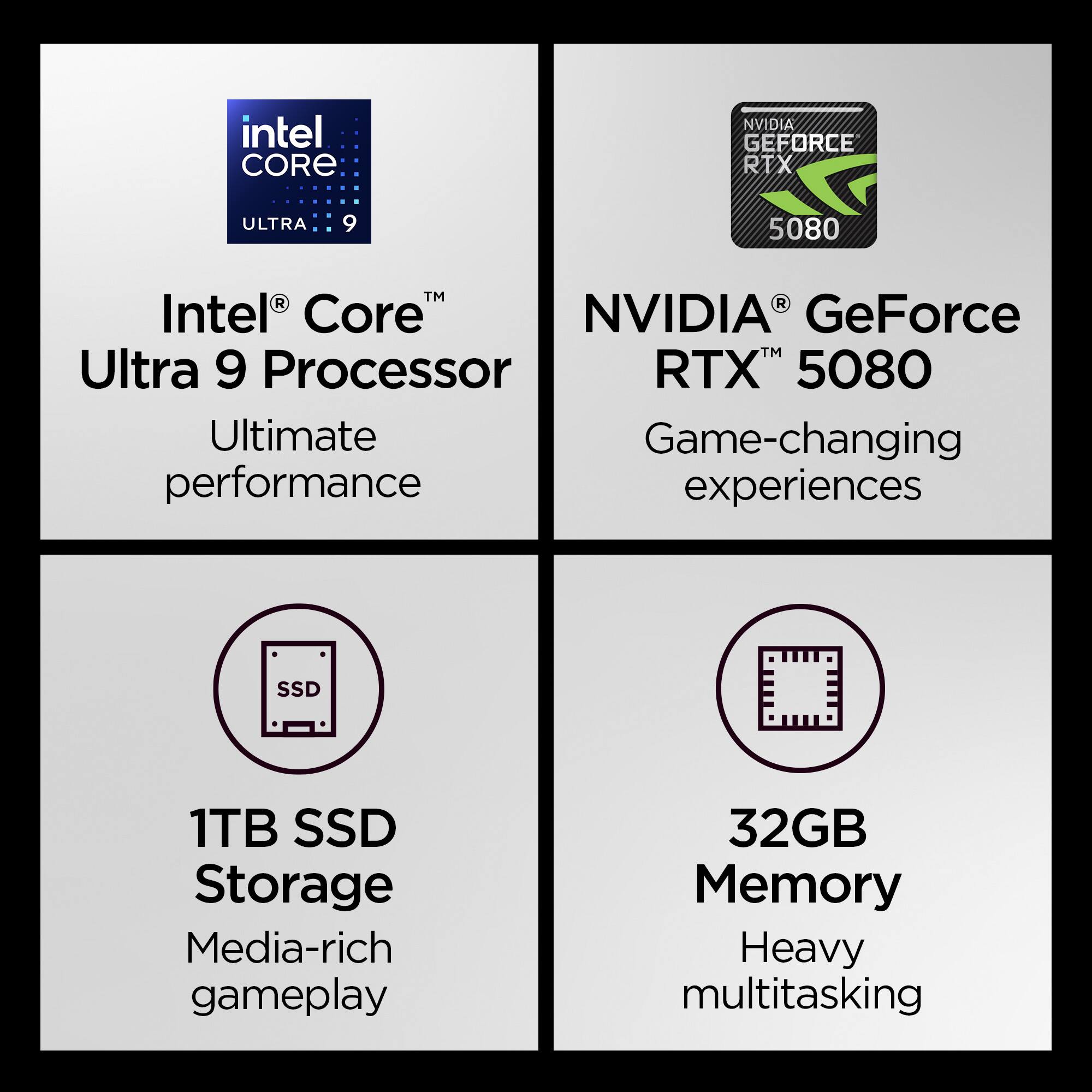 - Intel Core Ultra 9 Processor  
  Ultimate performance

- NVIDIA GeForce RTX 5080  
  Game-changing experiences

- 1TB SSD Storage  
  Media-rich gameplay

- 32GB Memory  
  Heavy multitasking