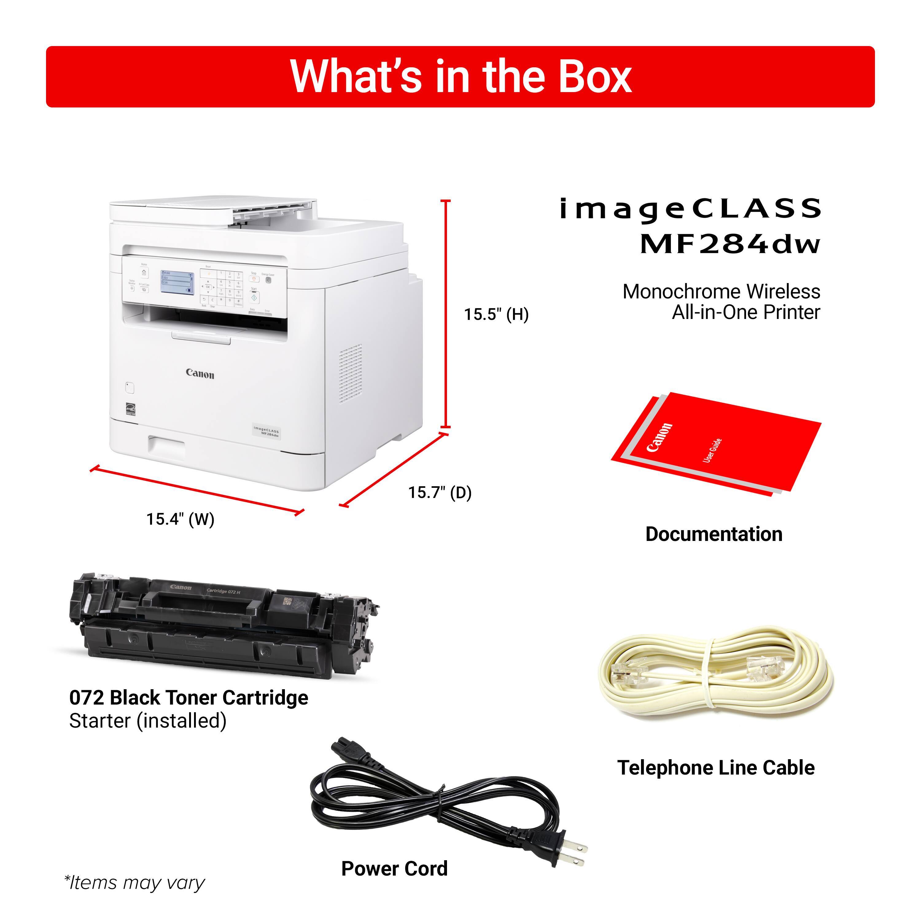 What's in the Box:

* Canon imageCLASS MF284dw - 15.5" (H) Monochrome Wireless All-in-One Printer
* Canon 15.4" (W) 15.7" (D) Canon
* Documentation
* 072 Black Toner Cartridge Starter (installed)
* Telephone Line Cable
* Power Cord

Note: Items may vary.