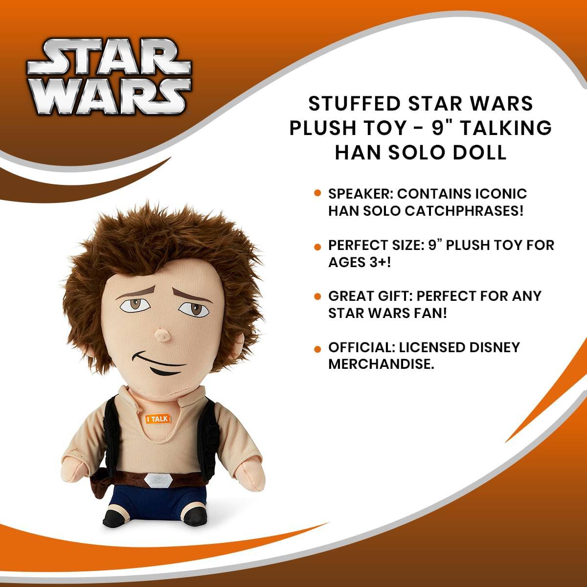 STAR WARS STUFFED STAR WARS PLUSH TOY - 9" TALKING HAN SOLO DOLL

- SPEAKER: CONTAINS ICONIC HAN SOLO CATCHPHRASES!
- PERFECT SIZE: 9" PLUSH TOY FOR AGES 3+!
- GREAT GIFT: PERFECT FOR ANY STAR WARS FAN!
- OFFICIAL: LICENSED DISNEY MERCHANDISE.