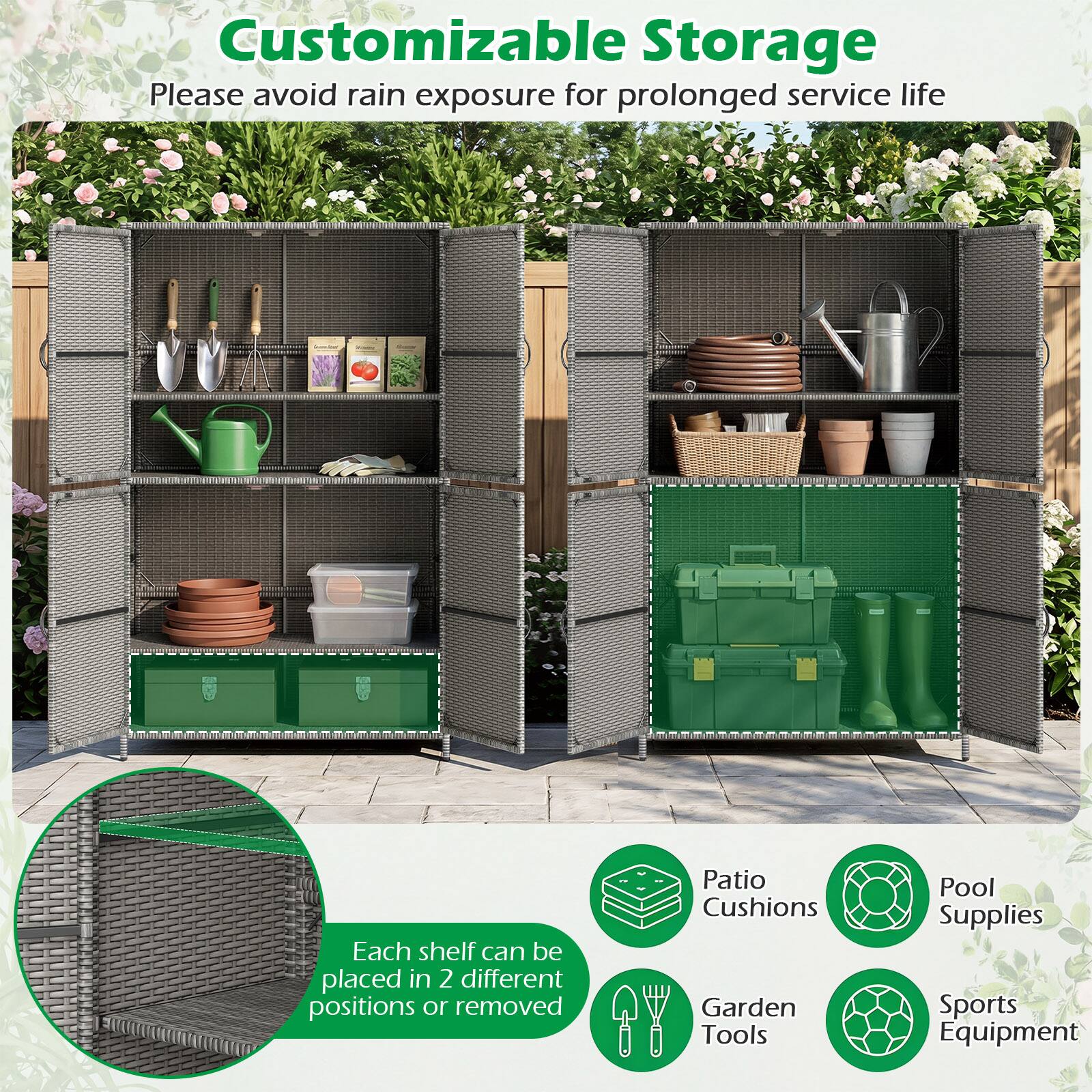 Customizable Storage  
Please avoid rain exposure for prolonged service life  

Each shelf can be placed in 2 different positions or removed  

Patio Cushions  
Garden Tools  
Pool Supplies  
Sports Equipment
