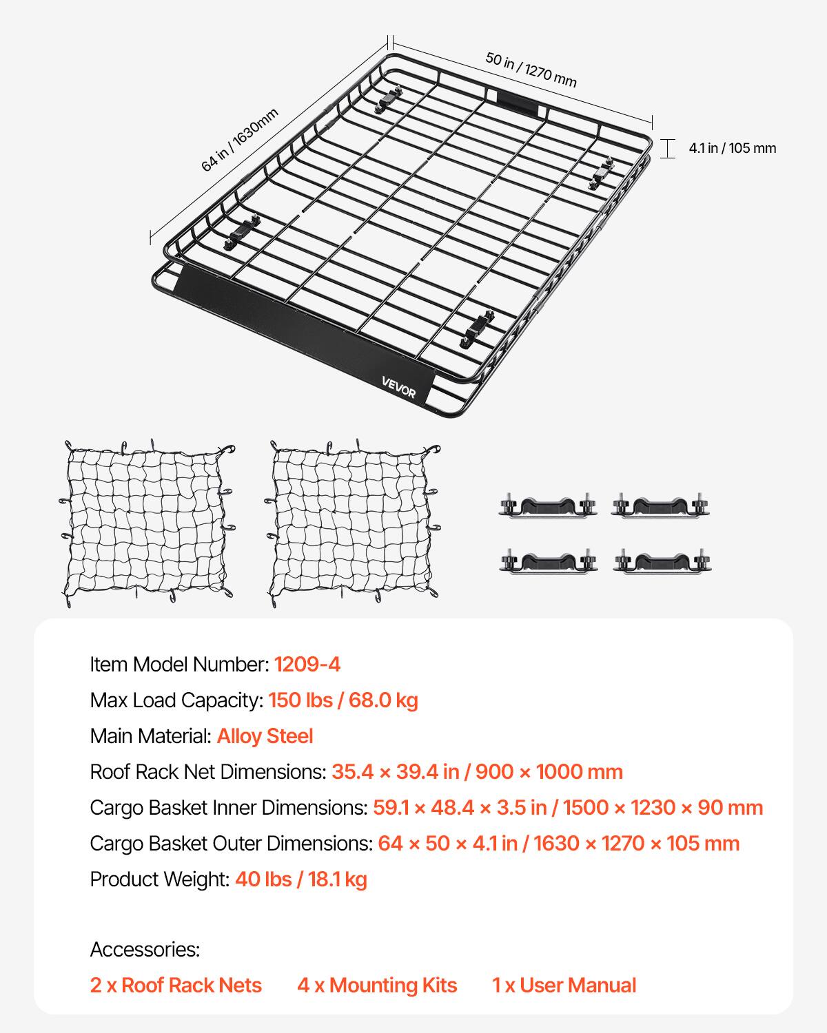 / 1630mm in 64  
50 in I /1270mm mm  
4.1 in /105 m  
VEVOR  
Item Model Number: 1209-4  
Max Load Capacity: 150 lbs / 68.0 kg  
Main Material: Alloy Steel  
Roof Rack Net Dimensions: 35.4 X 39.4 in 900 X 1000 mm  
Cargo Basket Inner Dimensions: 59.1 x 48.4 X 3.5 1500 X 1230 X 90 mm  
Cargo Basket Outer Dimensions: 64 X 50 X 4.1 /1630 X 1270 x 105 mm  
Product Weight: 40 lbs 18.1 kg  
Accessories:  
2 X Roof Rack Nets  
4 X Mounting Kits  
1x User Manual