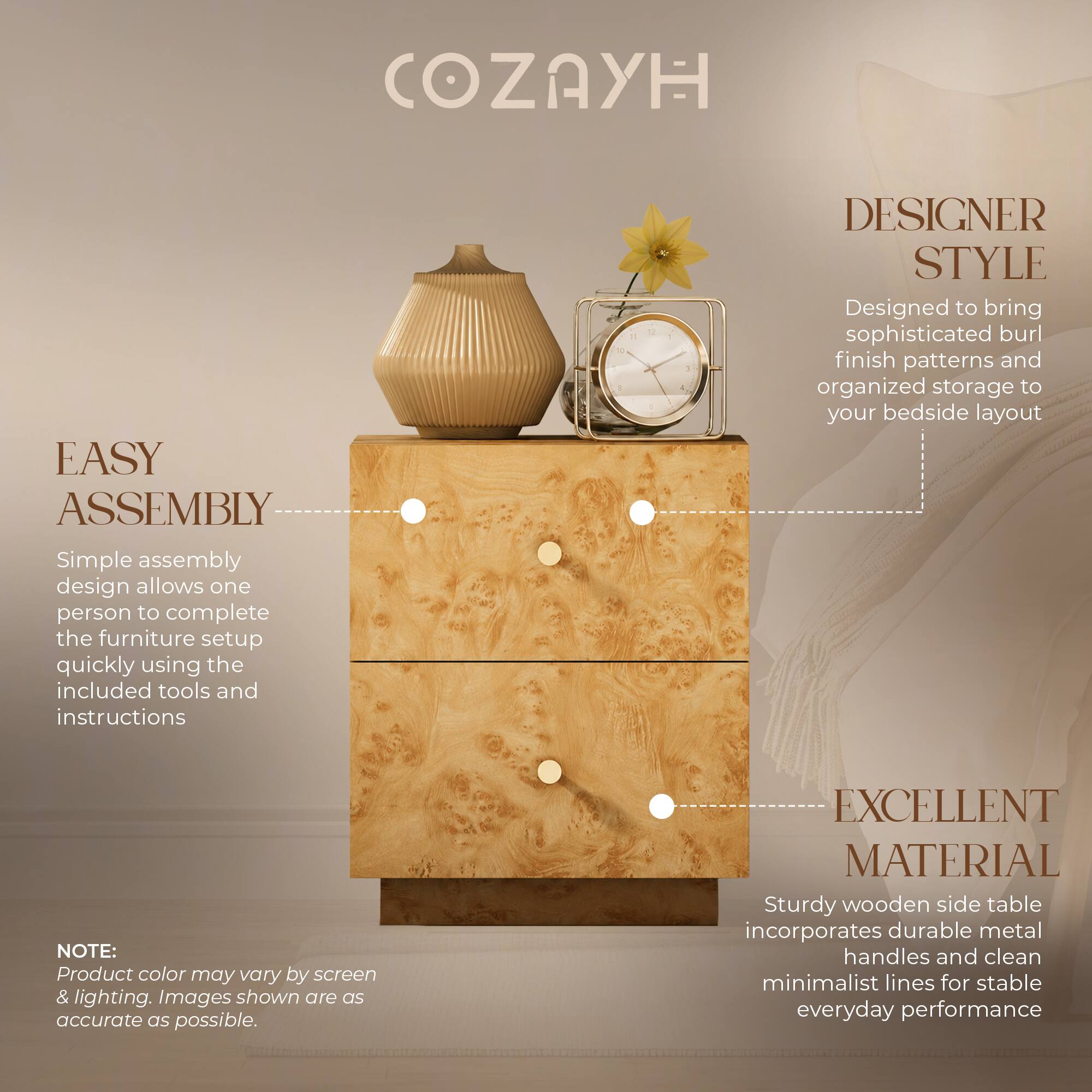 COZAYH

EASY ASSEMBLY
Simple assembly design allows one person to complete the furniture setup quickly using the included tools and instructions.

DESIGNER STYLE
Designed to bring sophisticated burl finish patterns and organized storage to your bedside layout.

EXCELLENT MATERIAL
Sturdy wooden side table incorporates durable metal handles and clean minimalist lines for stable everyday performance.

NOTE:
Product color may vary by screen & lighting. Images shown are as accurate as possible.