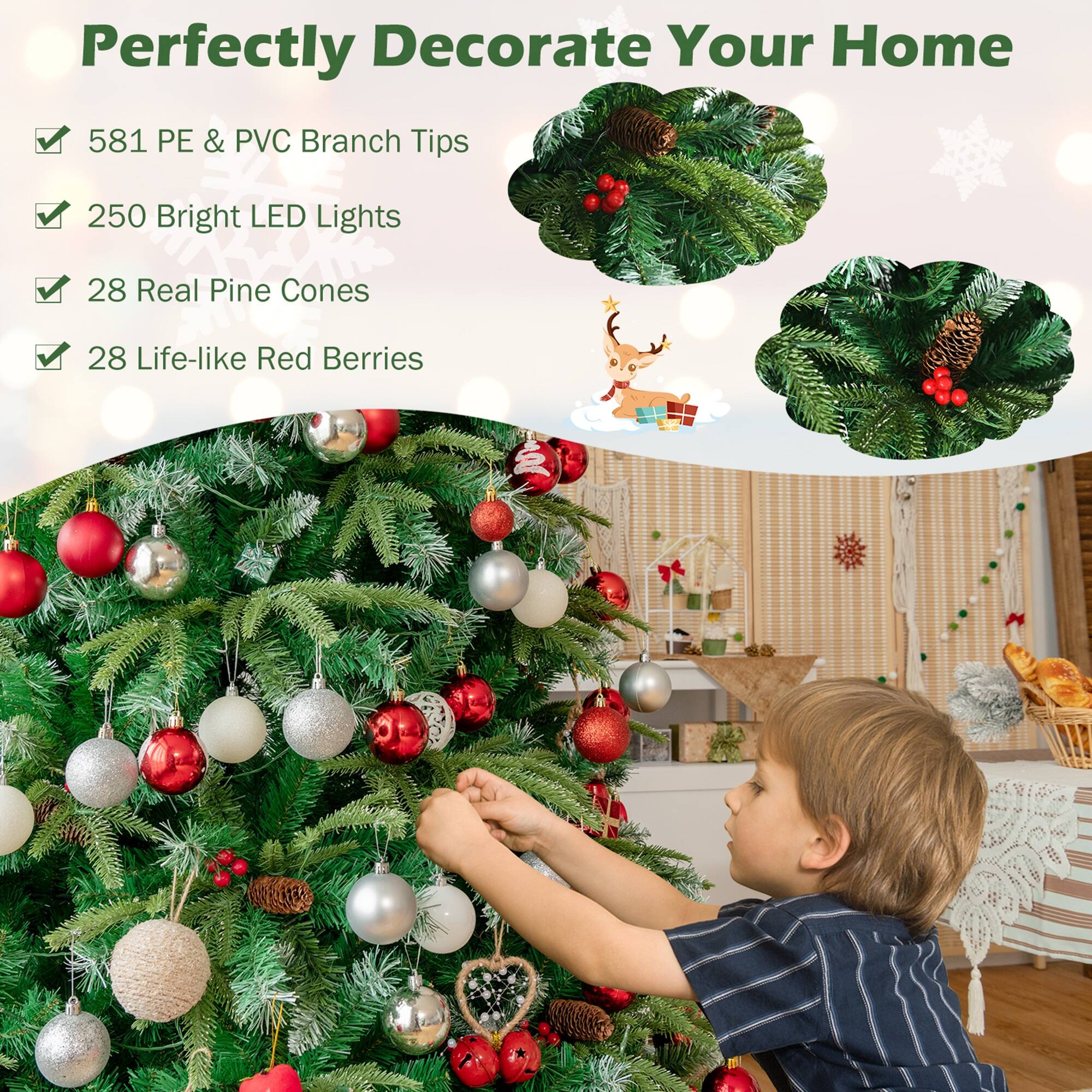 Perfectly Decorate Your Home

- 581 PE & PVC Branch Tips
- 250 Bright LED Lights
- 28 Real Pine Cones
- 28 Life-like Red Berries