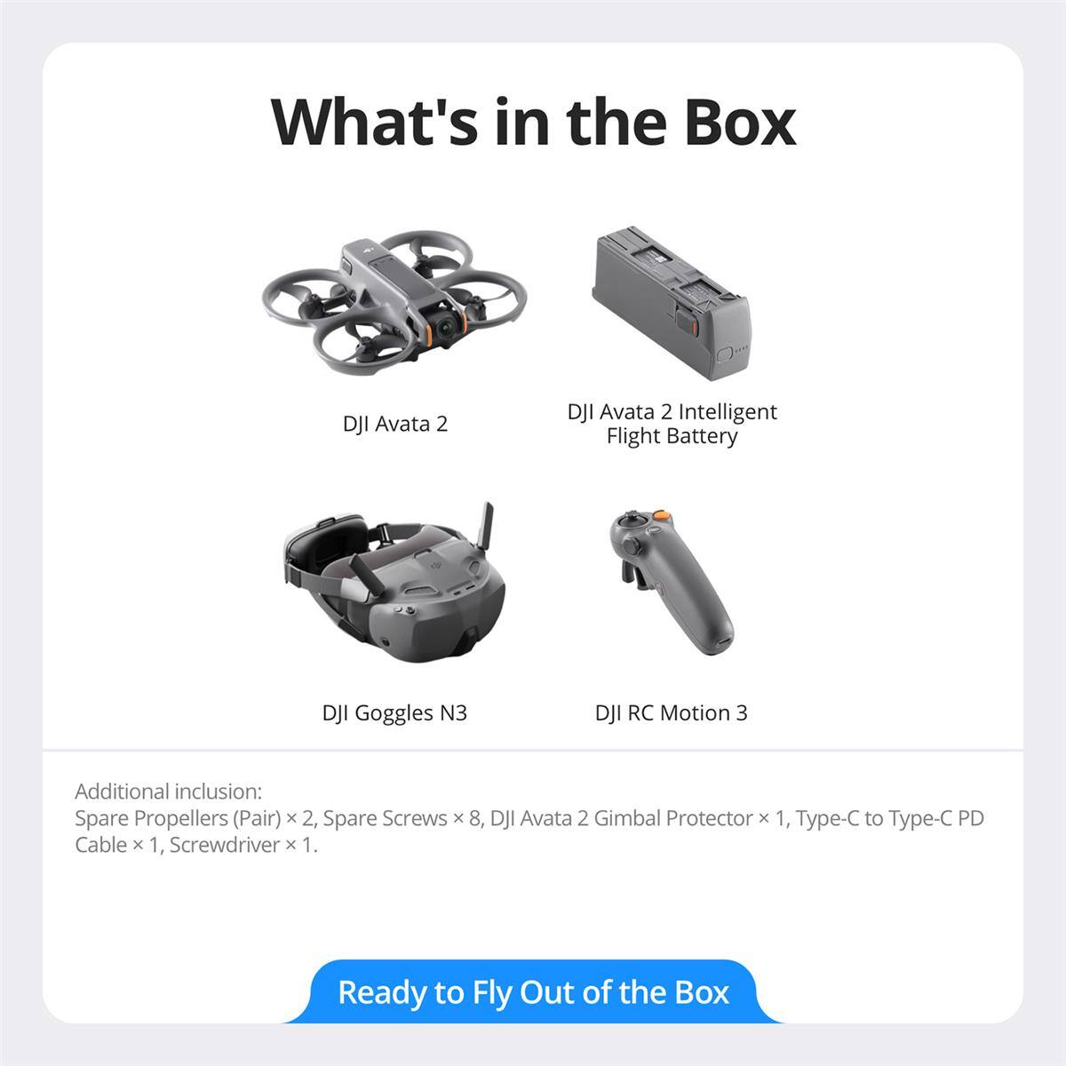 What's in the Box

- DJI Avata 2
- DJI Avata 2 Intelligent Flight Battery
- DJI Goggles N3
- DJI RC Motion 3

Additional inclusion:
- Spare Propellers (Pair) x 2
- Spare Screws x 8
- DJI Avata 2 Gimbal Protector x 1
- Type-C to Type-C PD Cable x 1
- Screwdriver x 1

Ready to Fly Out of the Box