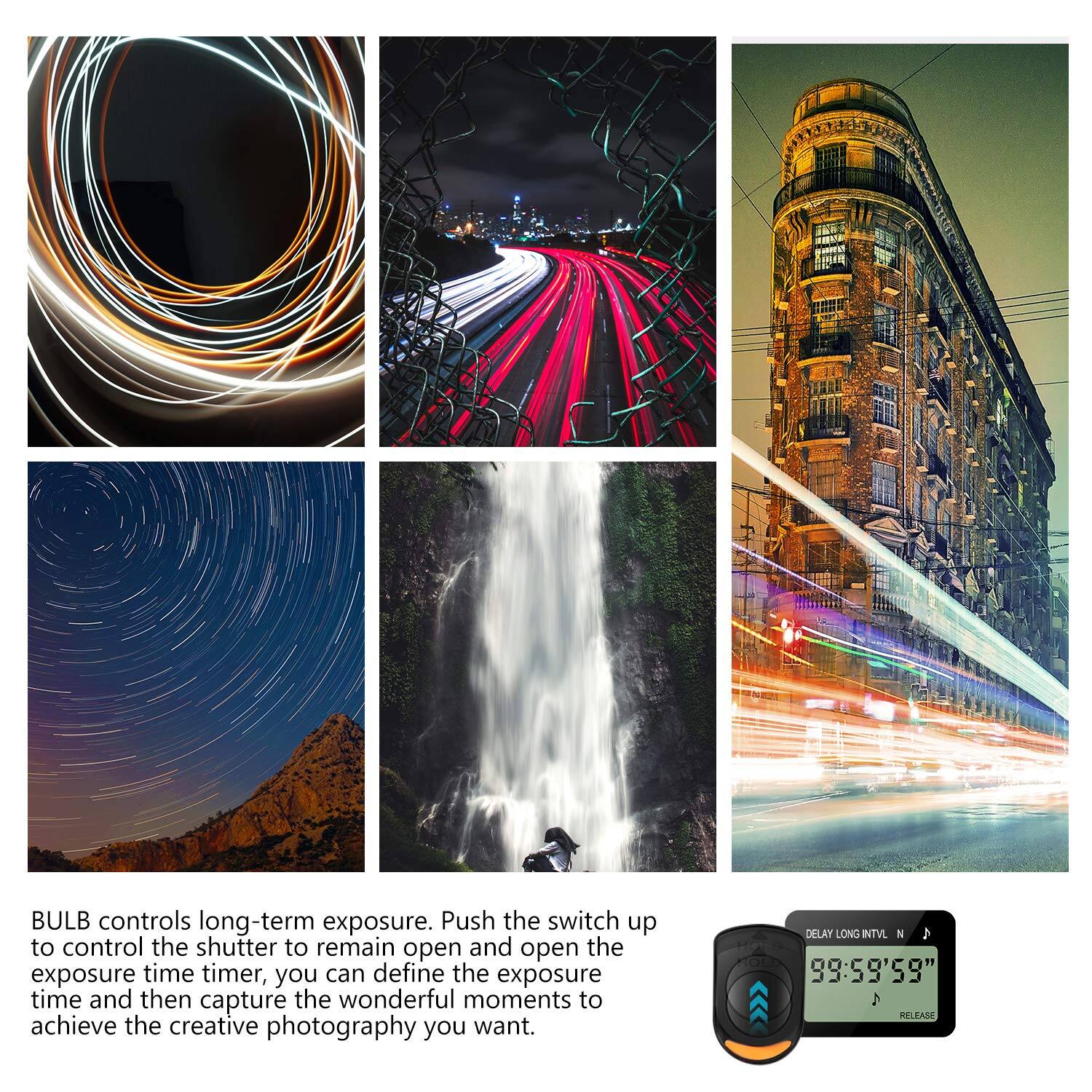 BULB controls long-term exposure. Push the switch up to control the shutter to remain open and open the exposure time timer, you can define the exposure time and then capture the wonderful moments to achieve the creative photography you want.

DELAY LONG INTVL  
99:59'59"  
A REL BA