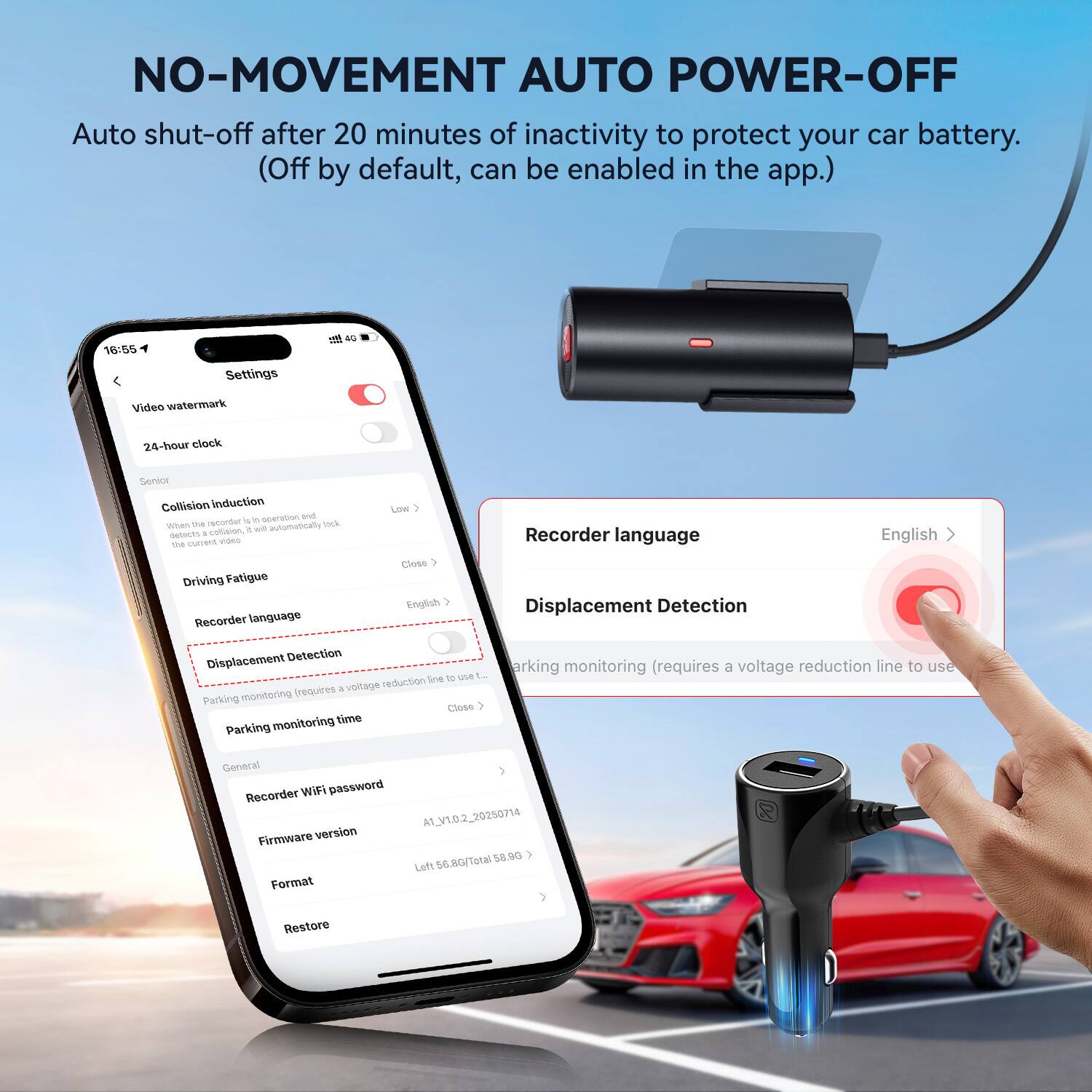 NO-MOVEMENT AUTO POWER-OFF  
Auto shut-off after 20 minutes of inactivity to protect your car battery. (Off by default, can be enabled in the app.)

- Video watermark
- 24-hour clock
- General
  - Collision Induction
  - Driving Fatigue
  - Recorder language
  - Displacement Detection
  - Parking monitoring (requires a voltage reduction line to use)
  - Parking monitoring time
- General
  - Recorder WiFi password
  - Firmware version
  - Format
  - Restore

Recorder language: English  
Displacement Detection