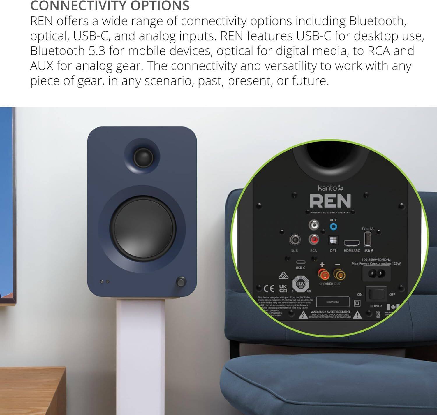 **CONNECTIVITY OPTIONS**

REN offers a wide range of connectivity options including Bluetooth, optical, USB-C, and analog inputs. REN features USB-C for desktop use, Bluetooth 5.3 for mobile devices, optical for digital media, to RCA and AUX for analog gear. The connectivity and versatility to work with any piece of gear, in any scenario, past, present, or future.

---

**kanto REN**

- **Power Input:** 100-240V~ 50/60Hz
- **Power Consumption:** 120W
- **Speaker Out:** ON/OFF
- **CE** **TUV**
- **SPEAKER OUT:** ON/OFF
- **POWER**

---

**HOMI ARC**

- **USB-C**
- **AUX**
- **RCA**
- **OPT**
- **5V/1A**
- **Max Power Consumption:** 120W
- **100-240V~ 50/60Hz**

---

**WARNING/AVERTISSEMENT**

---

**SPEAKER OUT**

---

**POWER**

---

**SPEAKER OUT**

---

**POWER**

---

**SPEAKER OUT**

