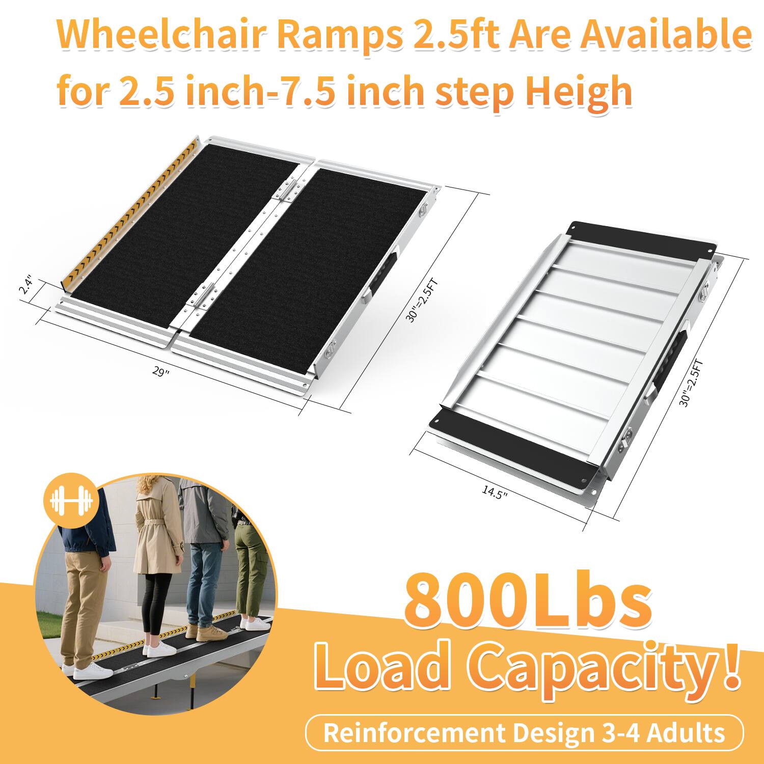 Wheelchair Ramps 2.5ft Are Available for 2.5 inch-7.5 inch step Height

800Lbs Load Capacity!
Reinforcement Design 3-4 Adults