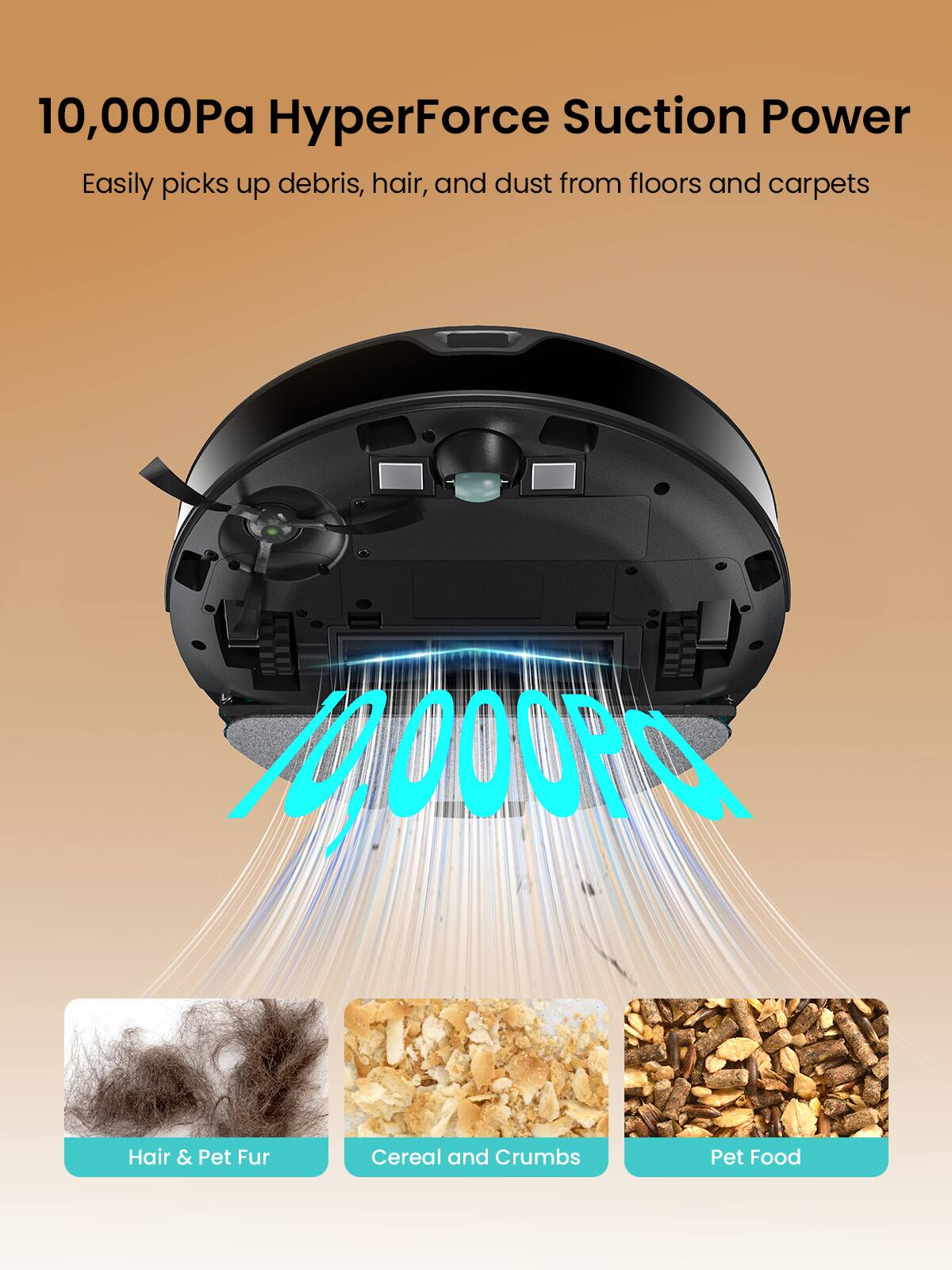 10,000Pa HyperForce Suction Power  
Easily picks up debris, hair, and dust from floors and carpets  

Hair & Pet Fur  
Cereal and Crumbs  
Pet Food