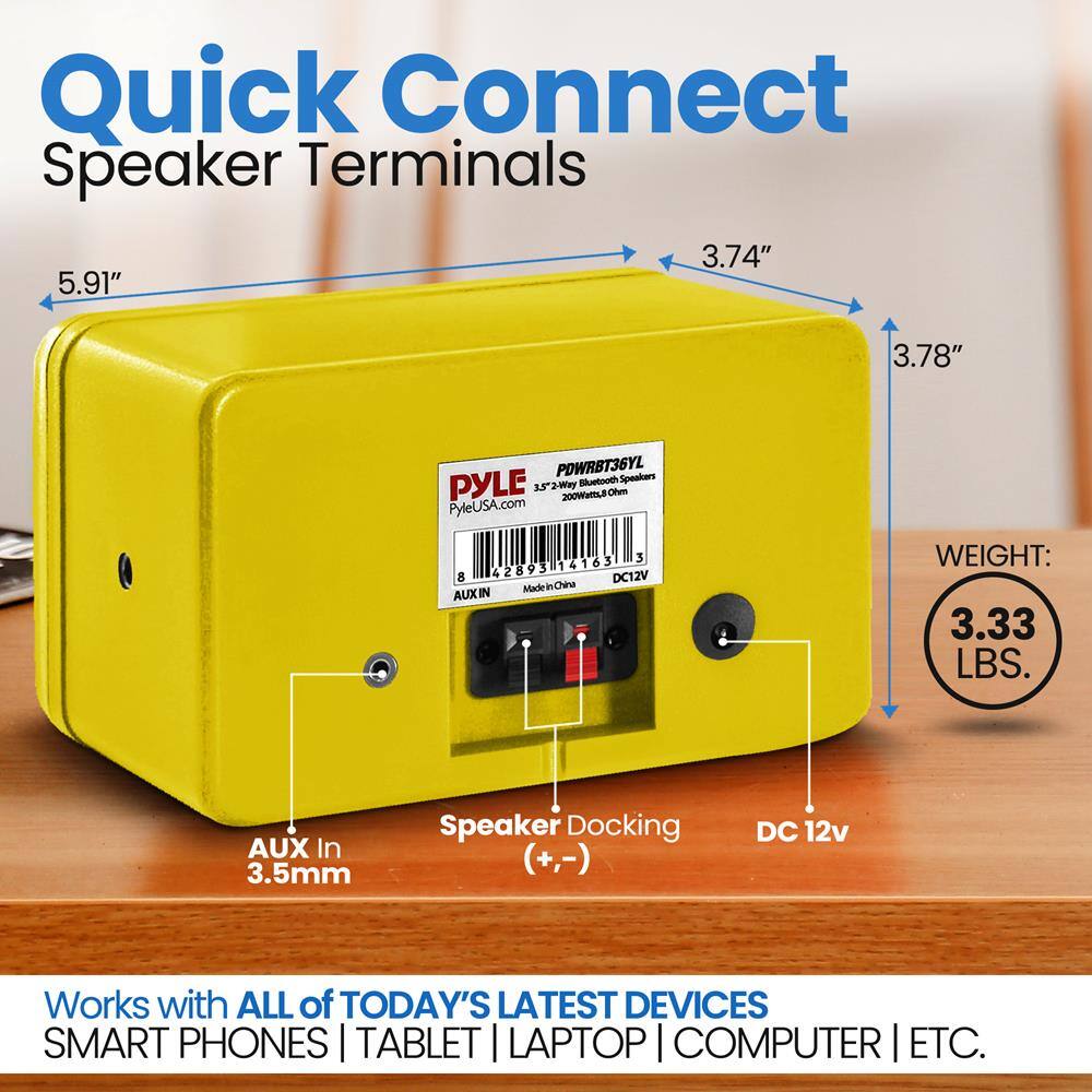 Quick Connect Speaker Terminals

5.91" 3.74" 3.78"

PYLE PDWRBT36YL 2-Way Bluetooth Speakers 200Watt RMS

PyleUSA.com

AUX In 3.5mm

Speaker Docking (+,-)

DC 12v

Made in China

WEIGHT: 3.33 LBS.

Works with ALL of TODAY'S LATEST DEVICES SMART PHONES | TABLET | LAPTOP | COMPUTER | ETC.