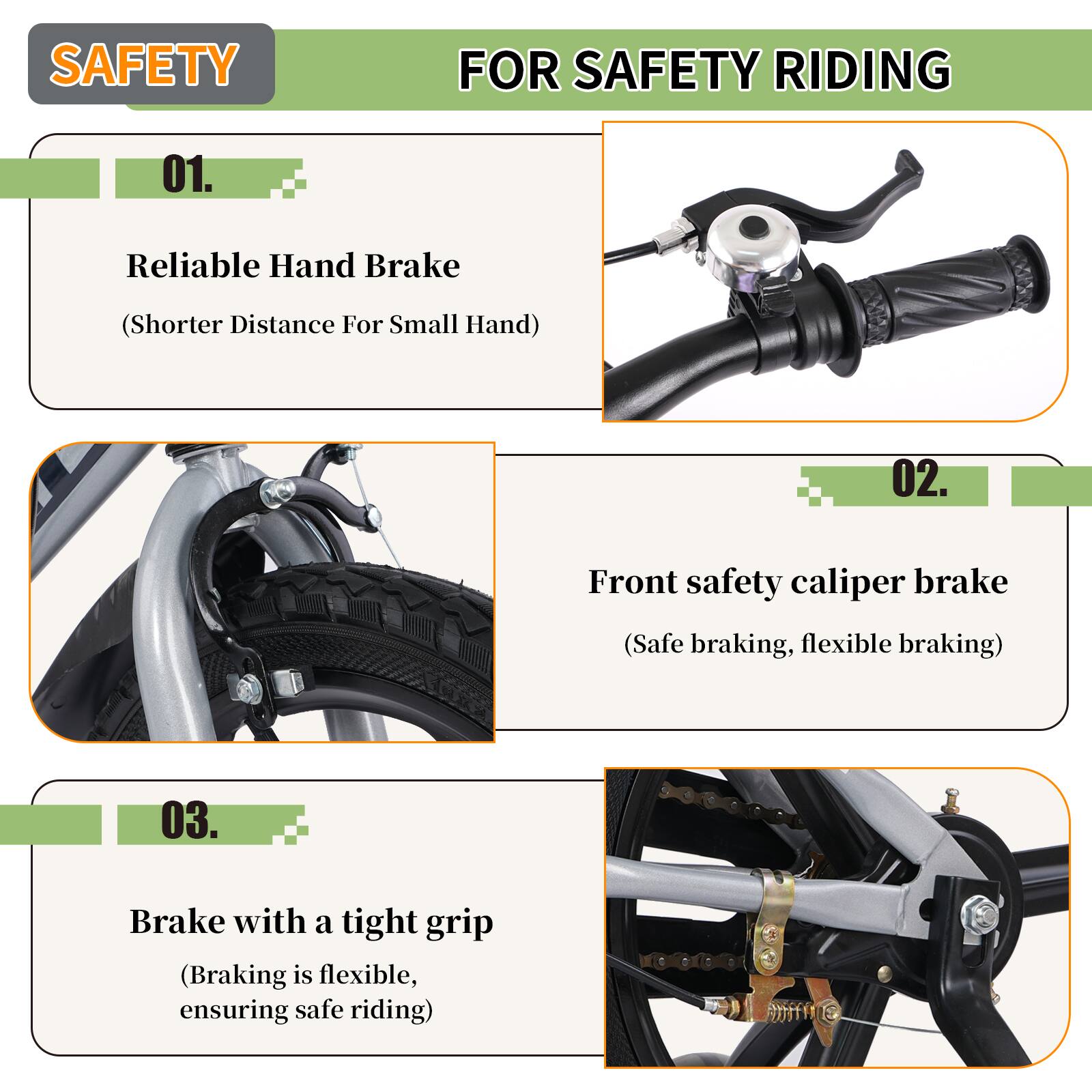 SAFETY FOR SAFETY RIDING

01. Reliable Hand Brake  
(Shorter Distance For Small Hand)

02. Front safety caliper brake  
(Safe braking, flexible braking)

03. Brake with a tight grip  
(Braking is flexible, ensuring safe riding)