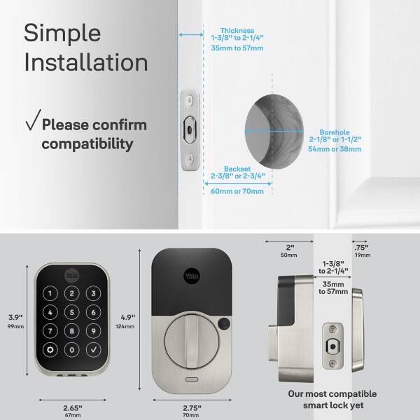 Simple Installation

Thickness: 1-3/8" to 2-1/4" (35mm to 57mm)

Please confirm compatibility

Borehole: 2-1/8" or 1-1/2" (54mm or 38mm)

Backset: 2-3/8" or 2-3/4" (60mm or 70mm)

1 Yale 2 3 Yale 2" (50mm)

.75" (19mm)

1-3/8" to 2-1/4" (35mm to 57mm)

3.9" (99mm)

4 7 5 8 6 9

4.9" (124mm)

O 0

2.65" (67mm)

2.75" (70mm)

Our most compatible smart lock yet