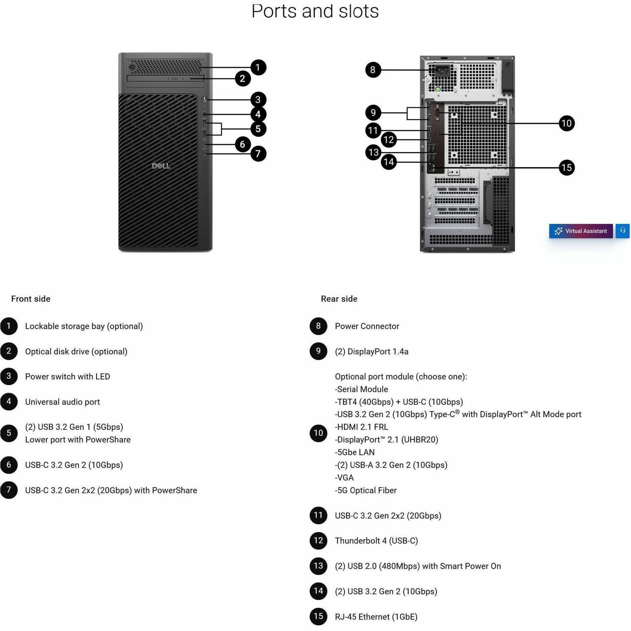 Ports and slots:
1. Lockable storage bay (optional)
2. Power Connector
3. Optical disk drive (optional)
4. DisplayPort 1.4a
5. USB 3.2 Gen 1 (5Gbps)
6. Universal audio port (2)
7. USB-C 3.2 Gen 2 (10Gbps)
8. USB-C 3.2 Gen 2x2 (20Gbps) with PowerShare
9. Optional port module (choose one):
a. Serial Module
b. TBT4 (40Gbps)
c. USB-C (10Gbps) with DisplayPort Alt Mode port
d. USB 3.2 Gen 2 (10Gbps) Type-C
e. HDMI 2.1 FRL 10
f. DisplayPort 2.1 (UHBR20)
g. 5Gbe LAN (2)
h. USB-A 3.2 Gen 2 (10Gbps)
i. VGA
j. 5G Optical Fiber
Front side:
1. Lockable storage bay (optional)
2. Power Connector
3. Optical disk drive (optional)
4. DisplayPort 1.4a
5. USB 3.2 Gen 1 (5Gbps)
6. Universal audio port (2)
7. USB-C 3.2 Gen 2 (10Gbps)
8. USB-C 3.2 Gen 2x2 (20Gbps) with PowerShare
Rear side:
1. Power switch with LED
2. USB-C 3.2 Gen 2 (10Gbps)
3. USB-C 3.2 Gen 2x2 (20Gbps) with PowerShare
4. Optional port module (choose one):
a. Serial Module
b. TBT4 (40Gbps)
c. USB-C (10Gbps) with DisplayPort Alt Mode port
d. USB 3.2 Gen 2 (1