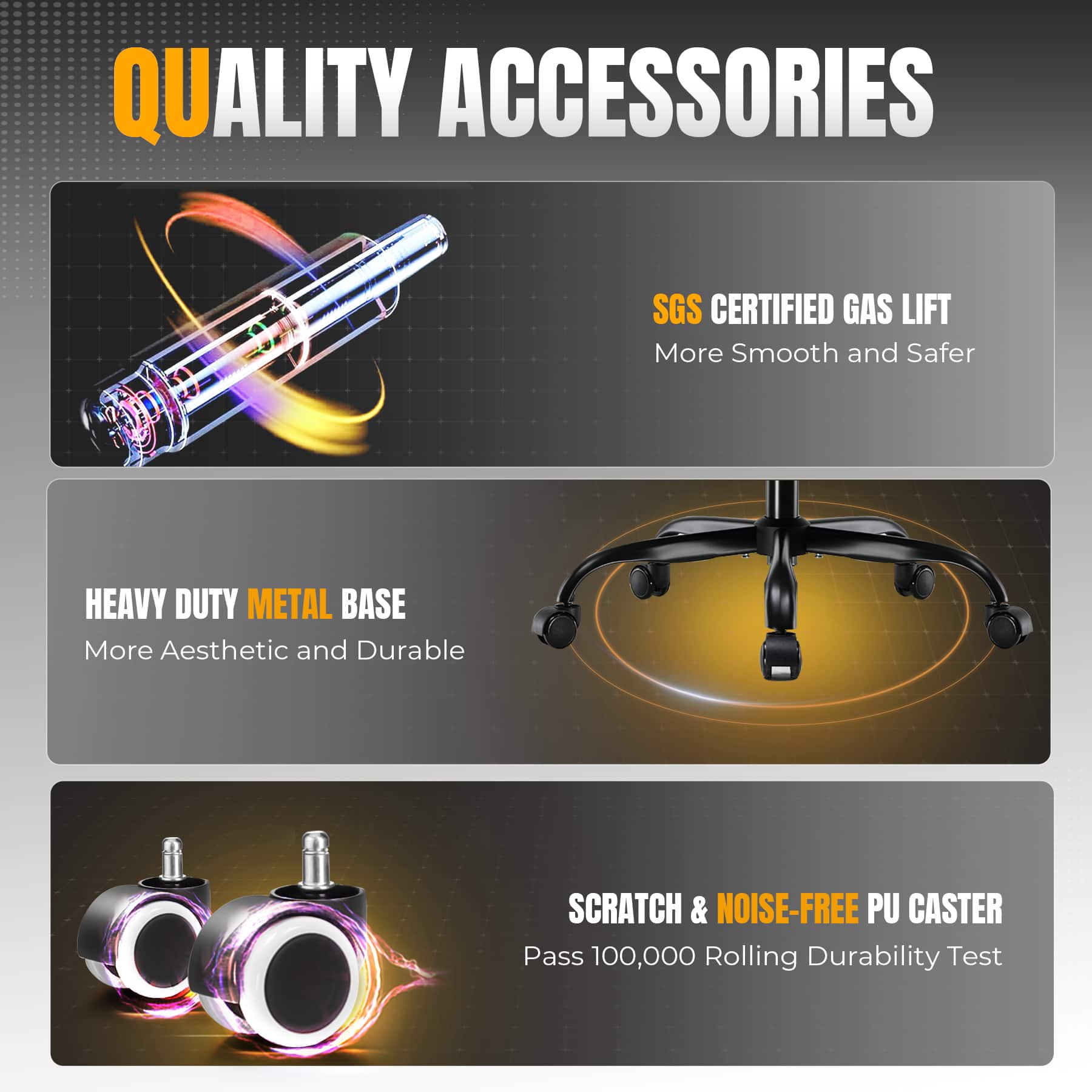 QUALITY ACCESSORIES
SGS CERTIFIED GAS LIFT
More Smooth and Safer
HEAVY DUTY METAL BASE
More Aesthetic and Durable
SCRATCH & NOISE-FREE PU CASTER
Pass 100,000 Rolling Durability Test