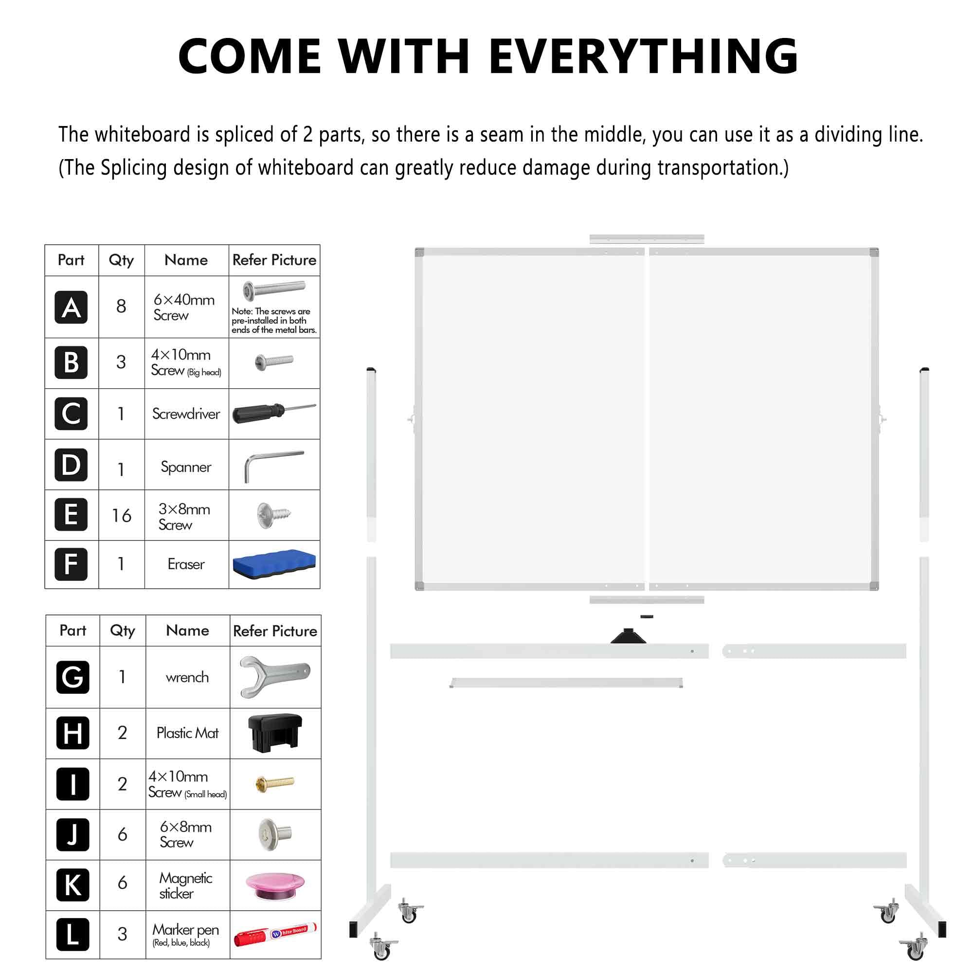 **COME WITH EVERYTHING**

The whiteboard is spliced of 2 parts, so there is a seam in the middle, you can use it as a dividing line. (The Splicing design of whiteboard can greatly reduce damage during transportation.)

| Part | Qty | Name | Refer Picture |
|------|-----|------|--------------|
| A    | 8   | 6x40mm Screw | Note: The screws are installed in the ends of the metal bars. |
| B    | 3   | 4x10mm Screw (Big head) |
| C    | 1   | Screwdriver |
| D    | 1   | Spanner |
| E    | 16  | 3x8mm Screw |
| F    | 1   | Eraser |

| Part | Qty | Name | Refer Picture |
|------|-----|------|--------------|
| G    | 1   | Wrench |
| H    | 2   | Plastic Mat |
| I    | 2   | 4x10mm Screw (Small head) |
| J    | 6   | 6x8mm Screw |
| K    | 6   | Magnetic sticker |
