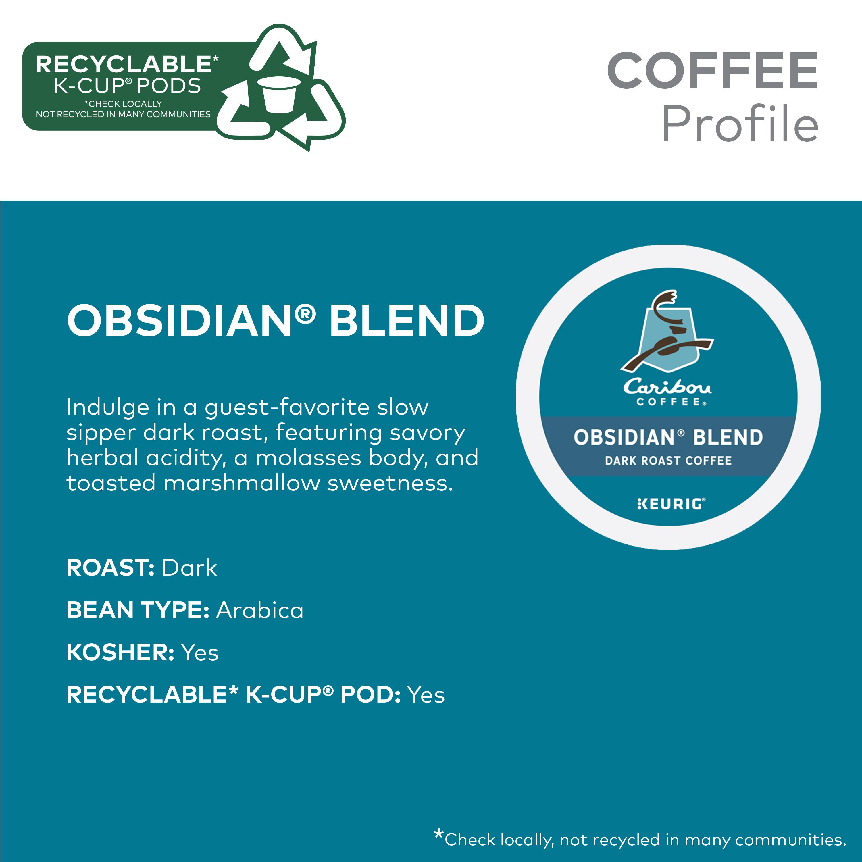RECYCLABLE* K-CUP PODS CHECK LOCALLY NOT RECYCLED IN MANY COMMUNITIES COFFEE Profile OBSIDIAN BLEND Indulge in a guest-favorite slow sipper dark roast, featuring savory herbal acidity, a molasses body, and toasted marshmallow sweetness. Caribou COFFEE. OBSIDIAN BLEND DARK ROAST COFFEE KEURIG ROAST: Dark BEAN TYPE: Arabica KOSHER: Yes RECYCLABLE* K-CUP POD: Yes *Check locally, not recycled in many communities.