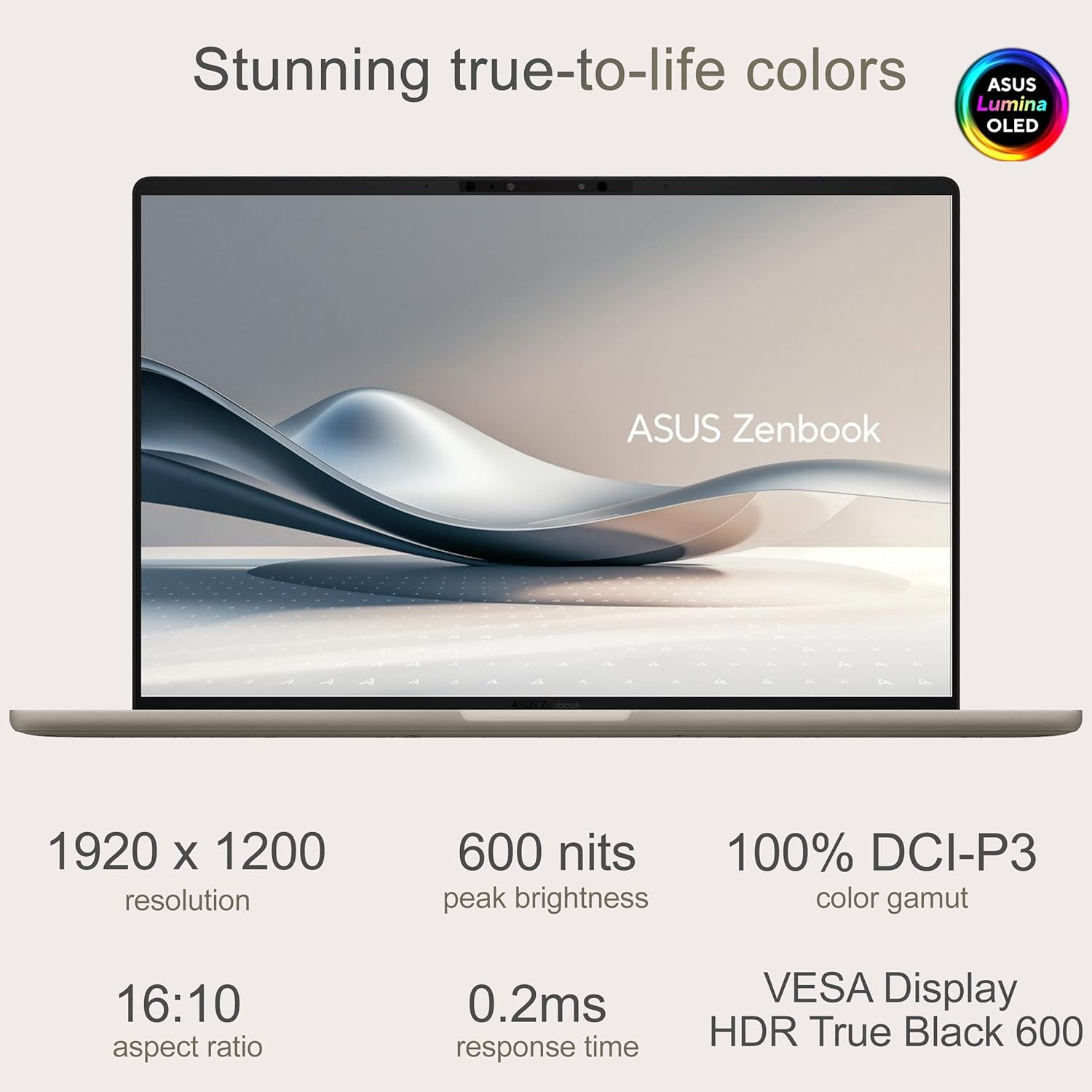 Stunning true-to-life colors

ASUS Lumina OLED

ASUS Zenbook

1920 x 1200 resolution

600 nits peak brightness

100% DCI-P3 color gamut

16:10 aspect ratio

0.2ms response time

VESA Display HDR True Black 600
