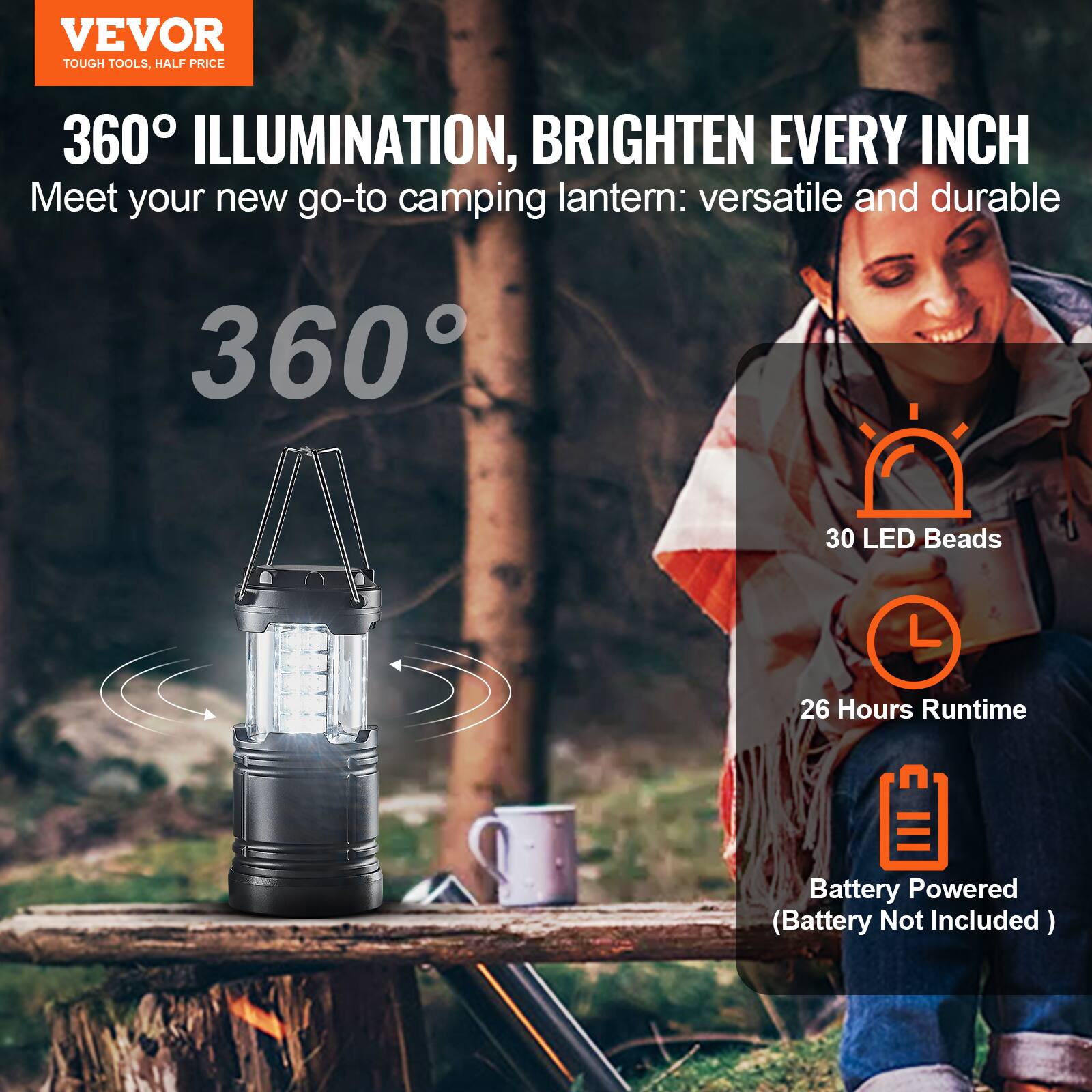 VEVOR  
TOUGH TOOLS, HALF PRICE  

360° ILLUMINATION, BRIGHTEN EVERY INCH  
Meet your new go-to camping lantern: versatile and durable  

360°  

30 LED Beads  
26 Hours Runtime  
Battery Powered (Battery Not Included)