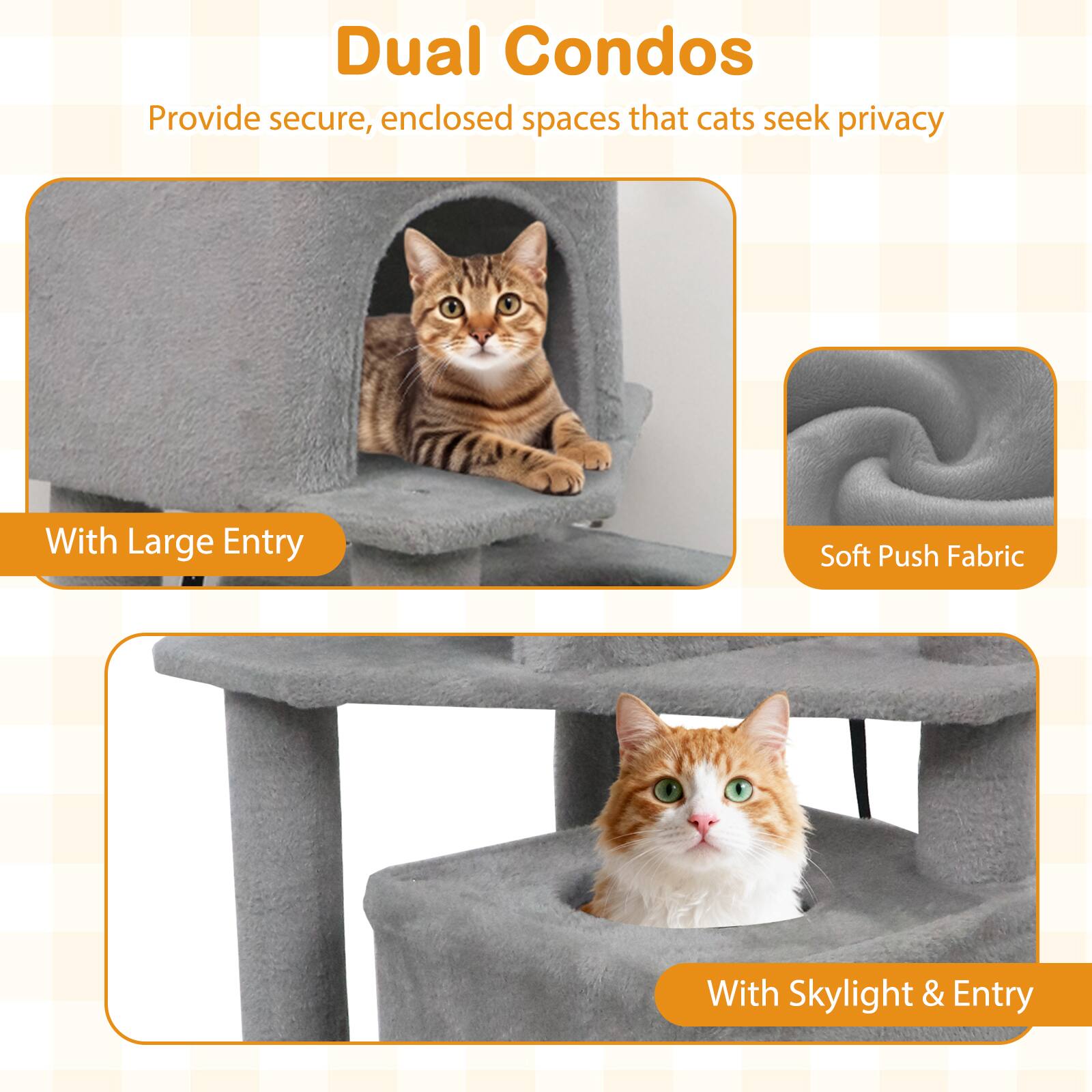 Dual Condos  
Provide secure, enclosed spaces that cats seek privacy  

With Large Entry  
Soft Push Fabric  
With Skylight & Entry