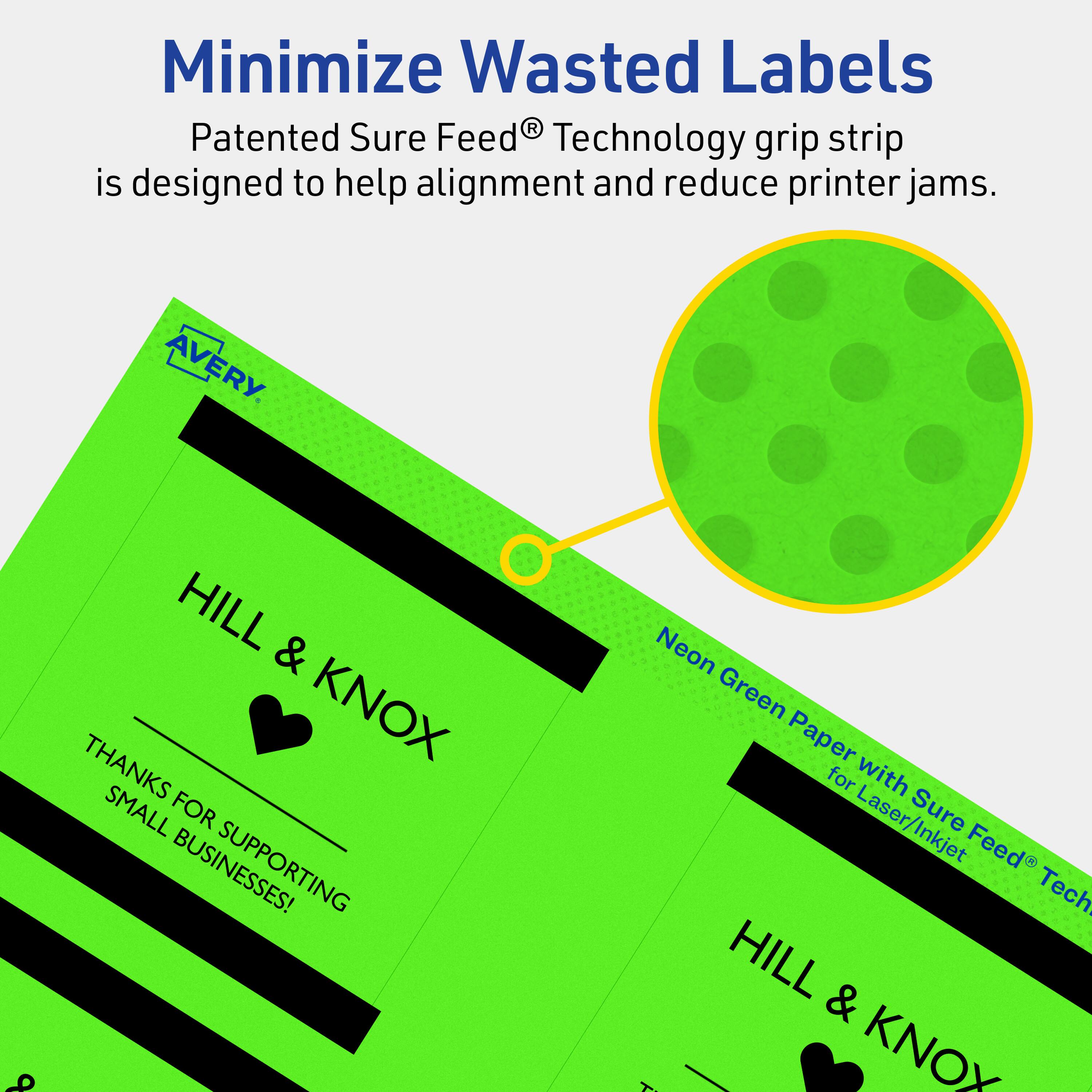 Minimize Wasted Labels

Patented Sure Feed® Technology grip strip is designed to help alignment and reduce printer jams.

AVERY

HILL & KNOX

THANKS FOR SUPPORTING SMALL BUSINESSES!

Neon Green Paper with Sure Feed® Technology for Laser/Inkjet