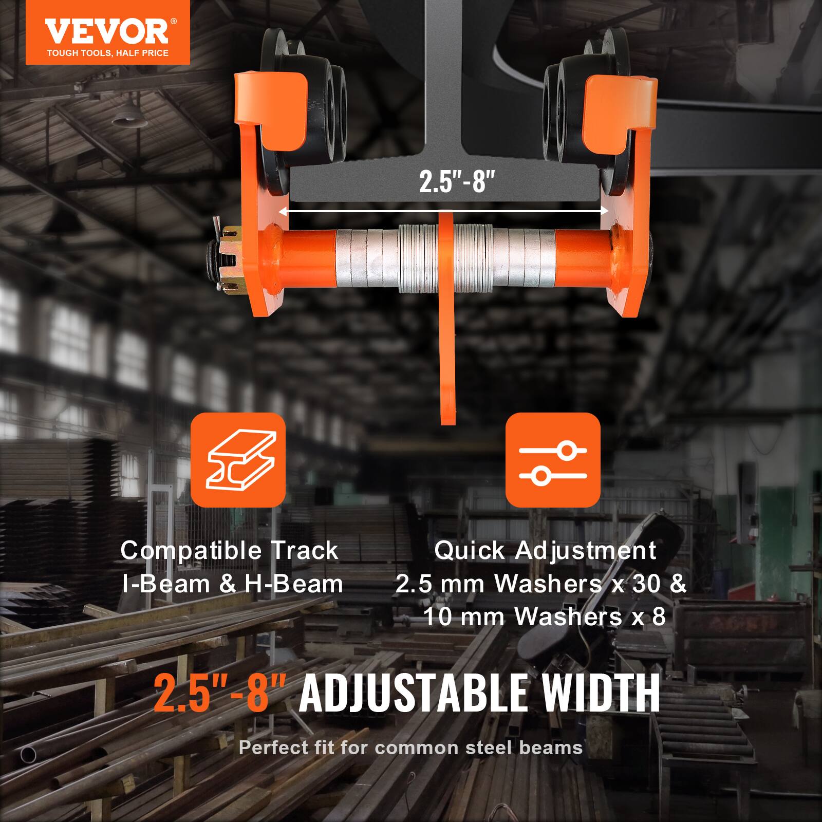 VEVOR  
TOUGH TOOLS, HALF PRICE  

2.5" - 8"  

Compatible Track I-Beam & H-Beam  

Quick Adjustment  
2.5 mm Washers x 30 & 10 mm Washers x 8  

2.5" - 8" ADJUSTABLE WIDTH  
Perfect fit for common steel beams  

STABLE WIDTH