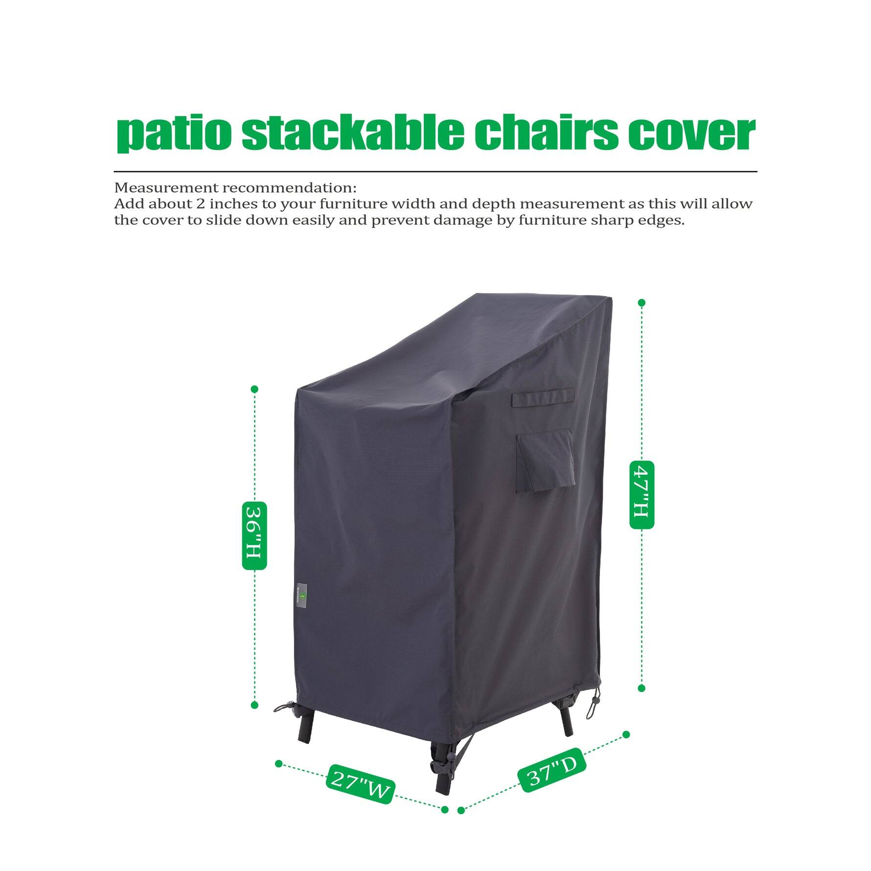 **Patio Stackable Chairs Cover**

Measurement recommendation: Add about 2 inches to your furniture width and depth measurement as this will allow the cover to slide down easily and prevent damage by furniture sharp edges.

- Height: 36" H
- Width: 27" W
- Depth: 37" D