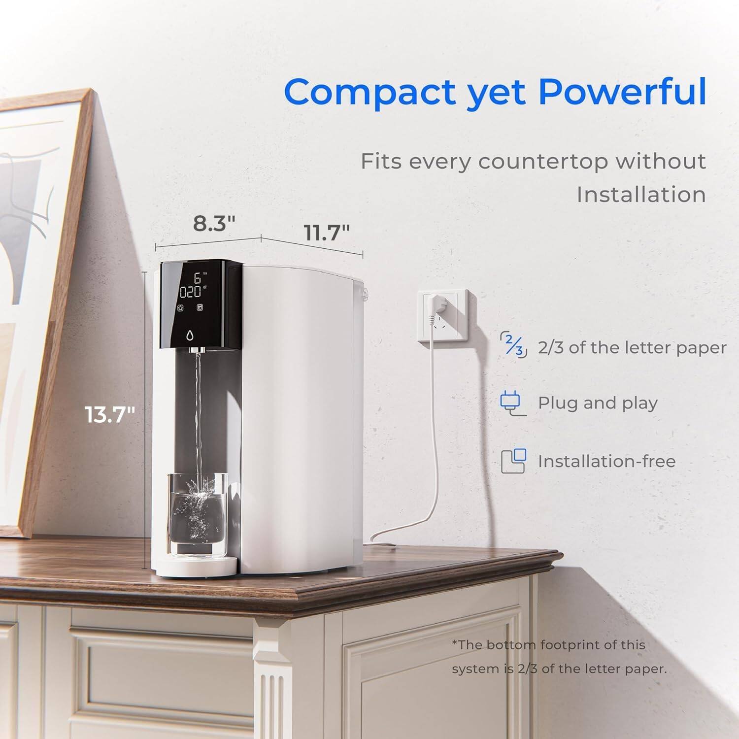 Compact yet Powerful

8.3"
11.7"
13.7"

Fits every countertop without Installation

020 D

2/3 of the letter paper

Plug and play

Installation-free

*The bottom footprint of this system is 2/3 of the letter paper.