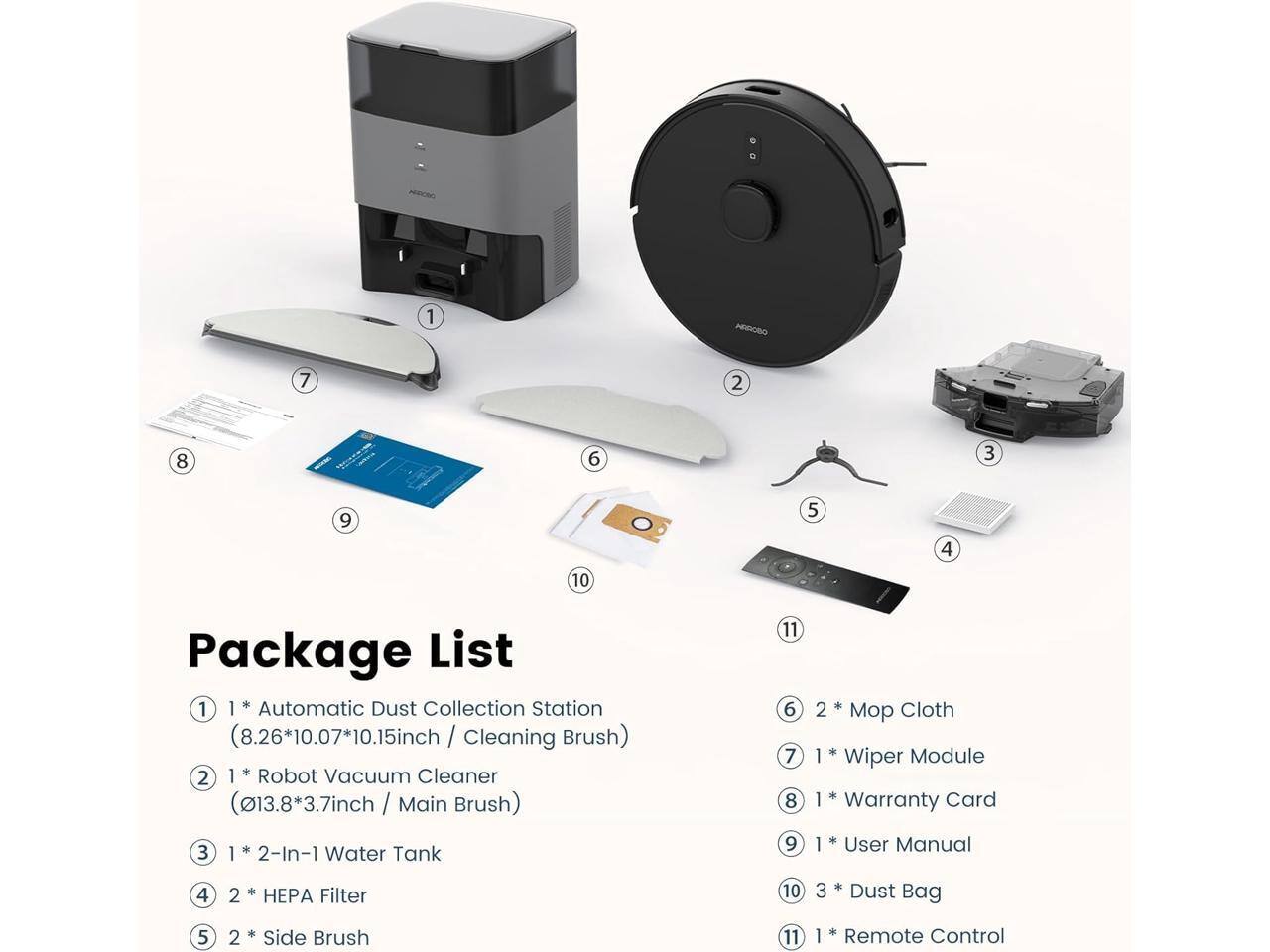 1. Automatic Dust Collection Station (8.26*10.07*10.15inch / Cleaning Brush)
2. Robot Vacuum Cleaner (13.8*3.7inch / Main Brush)
3. 2-In-1 Water Tank
4. 2 HEP Filter
5. 2 Side Brush
6. 2 Mop Cloth
7. Wiper Module
8. 1 Dust Bag
9. 1 Remote Control
10. 3 Card Warranty
11. 1 User Manual