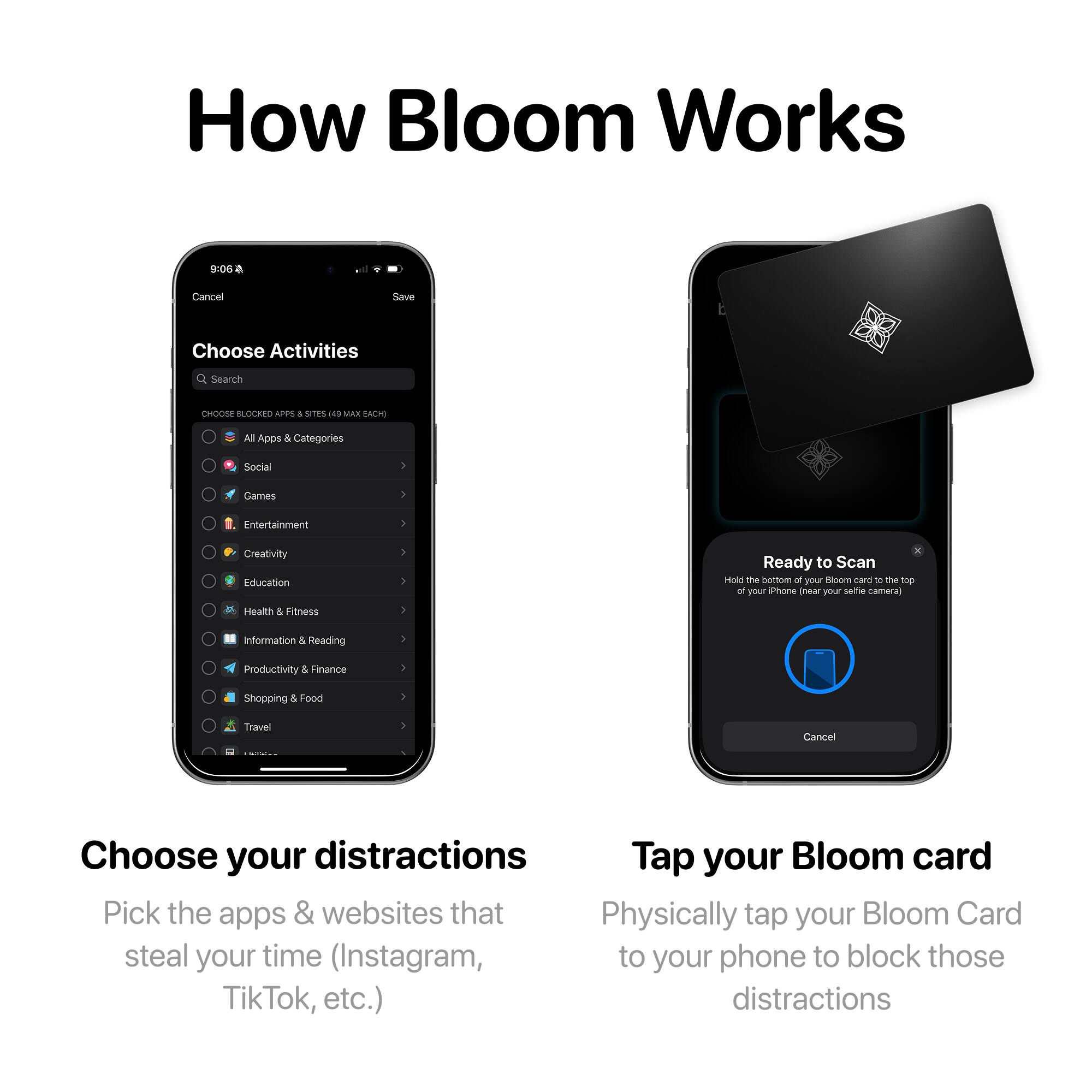 How Bloom Works

Choose Activities

Search

CHOOSE BLOCKED APPS & SITES (49 MAX EACH)

- All Apps & Categories
- Social
- Games
- Entertainment
- Creativity
- Education
- Health & Fitness
- Information & Reading
- Productivity & Finance
- Shopping & Food
- Travel

Ready to Scan

Hold the bottom of your Bloom card to the top of your iPhone (near your selfie camera)

Cancel

Choose your distractions

Pick the apps & websites that steal your time (Instagram, TikTok, etc.)

Tap your Bloom card

Physically tap your Bloom Card to your phone to block those distractions