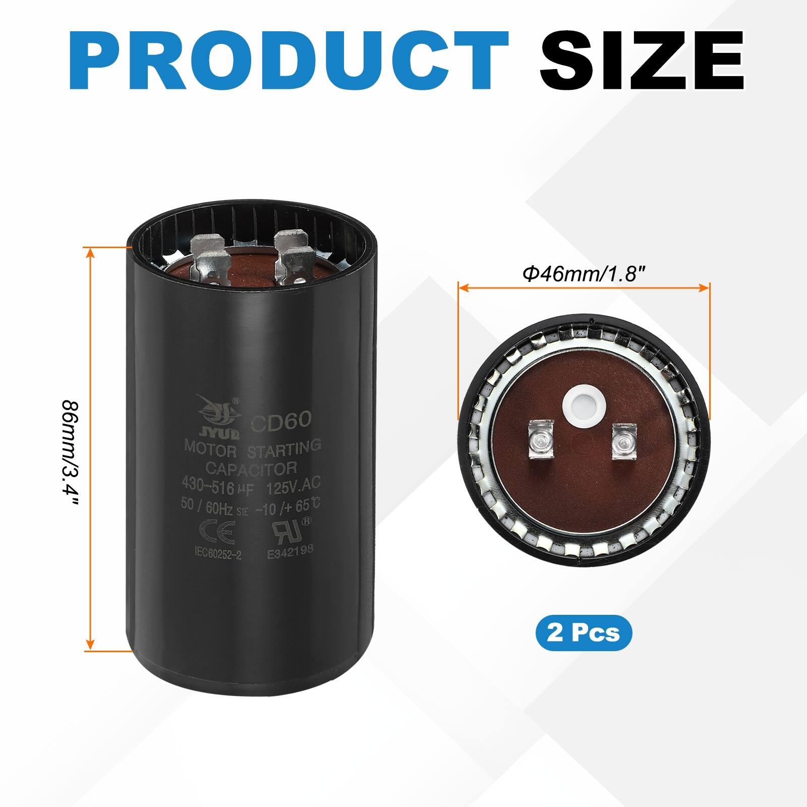PRODUCT SIZE  
46mm/1.8" 86mm/3.4"  

JYUB CD60 MOTOR STARTING CAPACITOR  
430-516 µF 125V.AC 50/60Hz -10 /+ 65°C  

C SE CE IR IEC80252-2 E3421 98  

2 Pcs