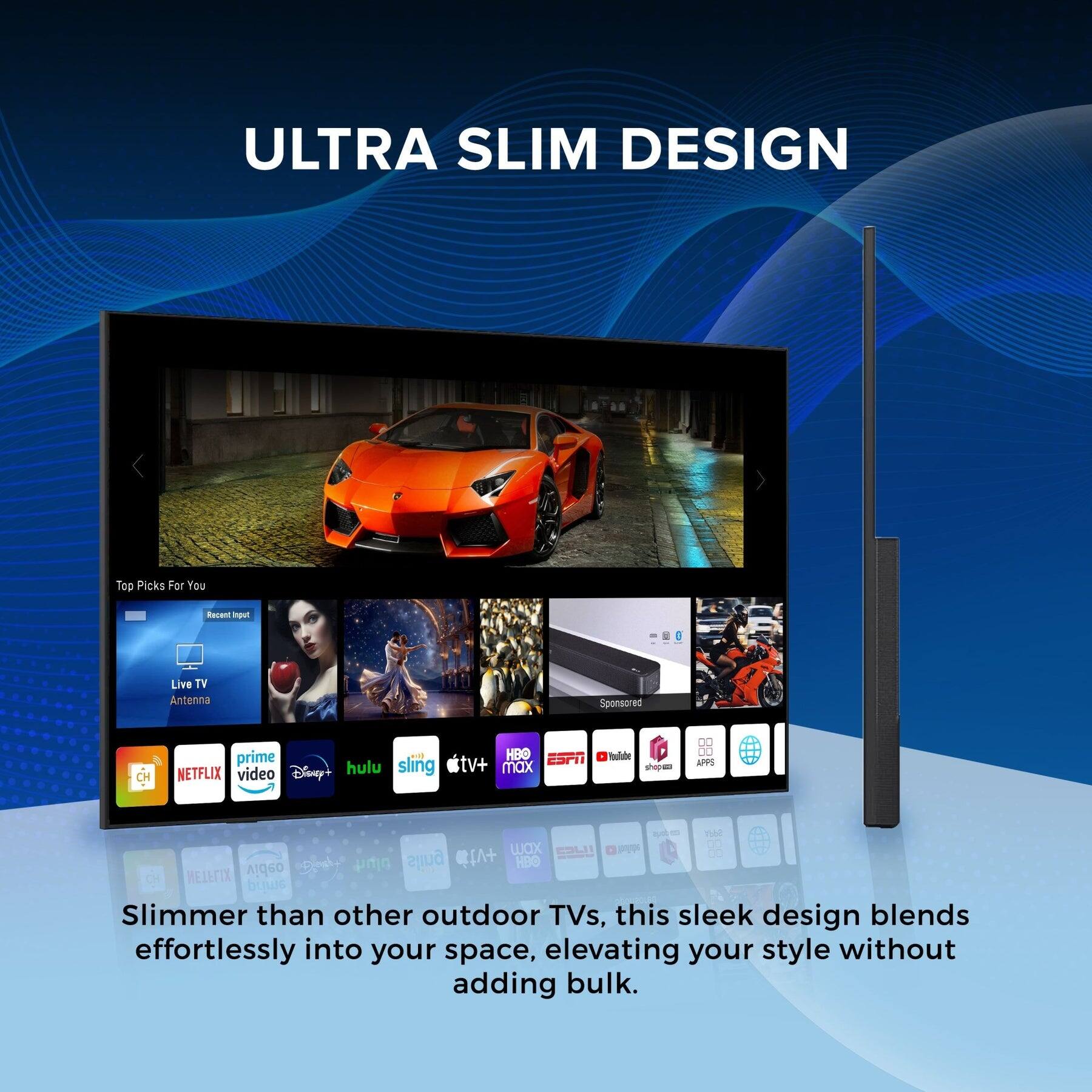 ULTRA SLIM DESIGN

Top Picks For You  
Recent Input  
Live TV Antenna  
Sponsored

NETFLIX video  
prime  
Disney+  
hulu  
sling  
HBO  
ESPN  
tv+  
max  

Slimmer than other outdoor TVs, this sleek design blends effortlessly into your space, elevating your style without adding bulk.