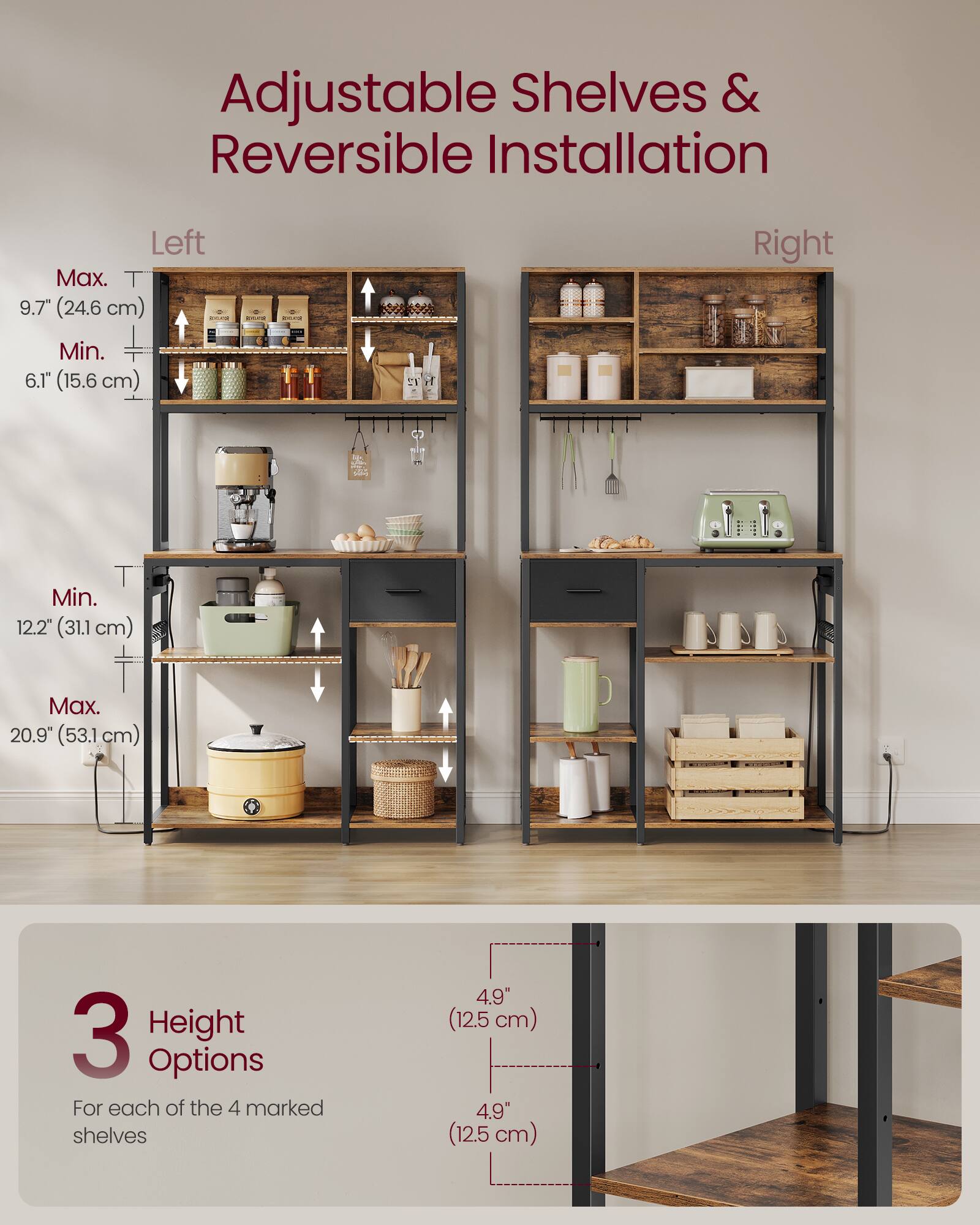 Adjustable Shelves & Reversible Installation

Left
Max. T 9.7" (24.6 cm)
Min. 6.1" (15.6 cm)

Right
Min. 12.2" (31.1 cm)
Max. 20.9" (53.1 cm)

3 Height Options
For each of the 4 marked shelves
4.9" (12.5 cm)
4.9" (12.5 cm)