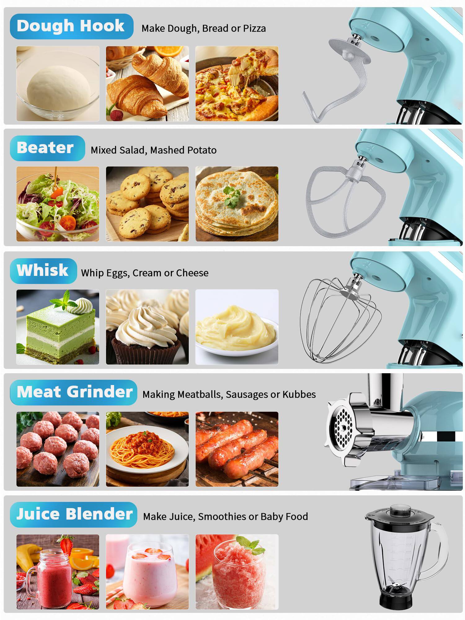 Dough Hook  
Make Dough, Bread or Pizza  

Beater  
Mixed Salad, Mashed Potato  

Whisk  
Whip Eggs, Cream or Cheese  

Meat Grinder  
Making Meatballs, Sausages or Kubbes  

Juice Blender  
Make Juice, Smoothies or Baby Food